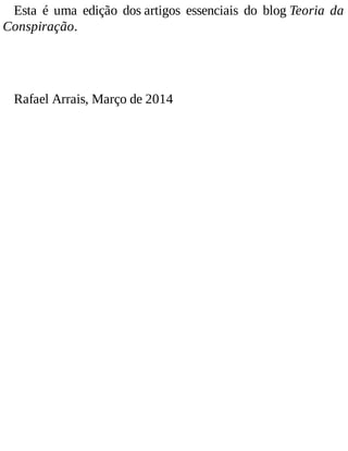 Esta é uma edição dos artigos essenciais do blog Teoria da
Conspiração.
Rafael Arrais, Março de 2014
 