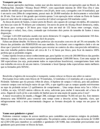 Transporte por rios
Para nossas operações marítimas, vamos usar um dos maiores navios em operações aqui no Brasil, da
Hamburg-Süd, chamado “Aliança Brasil PPSO”, com capacidade máxima de 1850 Teus (Teu é uma
unidade de medida que representa containers com 20 pés, neste caso, carregados com 14 toneladas), que
é um navio com 200m de comprimento, possui mais de 28.000 toneladas de deslocamento e velocidade
de 20 nós. Este navio é tão grande que existem apenas 5 em operação neste volume no Porto de Santos
(para ter uma ideia de comparação, as caravelas de Cabral carregavam 250 toneladas cada)
As docas do porto de Santos, o maior porto do Brasil, são capazes de carregar em média, 40 containers
por hora (ao custo de 70 dólares por container). Um navio do porte do Aliança Brasil demoraria, então,
46 horas para carregar e 20 horas para viajar (em um total de 132 horas entre carregar, viajar,
descarregar e voltar). Isso, claro, contando que tivéssemos dois portos do tamanho de Santos à nossa
disposição.
Carregar 1.431.830 toneladas usando este navio demoraria 55 viagens, ou aproximadamente 310 dias.
Menos de um ano. Esta seria a parte mais fácil do projeto.
Faltou um último detalhe. Os blocos das pedreiras são escavados com erro de até 3% em tamanho. Os
blocos das pirâmides são PERFEITOS em suas medidas. Eu reclamei com o engenheiro chefe e ele me
disse que é possível contratar especialistas para recortar no canteiro da obra com precisão milimétrica,
mas este trabalho poderia demorar até cerca de 3 a 12 horas por bloco, para ficar da maneira 100%
perfeita que as pirâmides exigem.
Contas rápidas levam ao nosso conhecimento que, para lapidar os cerca de 260.000 blocos das paredes
externas, câmaras e túneis, seriam necessários aproximadamente 2.600.000 horas. Com uma equipe de
500 especialistas (ou seja, praticamente todos os especialistas brasileiros), conseguiríamos fazer todo
este trabalho em cerca de um ano inteiro. Certamente o faraó Queops tinha especialistas muito melhores
que os formados pelo SENAC.
Resolvida a logística de escavações e transporte, vamos colocar os blocos uns sobre os outros:
Precisamos levar todos estes blocos de 70 toneladas, 12 toneladas e 2,5 toneladas até a sua posição na
Pirâmide. Sabemos que ela possuía 146m de altura. A hipótese de rampas é ridícula, pois não podemos
construir rampas com inclinação maior do que 10%, o que significa que as rampas quando estivéssemos
no topo da pirâmide teriam 1,5 quilômetros de comprimento… Uma rampa destas teria 5m x 145m x
1.450m, ou seja, 525.625 metros cúbicos de areia, suficiente para encher 6 maracanãs até a boca de
areia. Algum de vocês já foi a um estádio de futebol para ter uma noção de quanta areia é isso?
A maior escavadeira do mundo, a Bagger 288, consegue movimentar 76.445 m3 por dia. Este monstro
demoraria uma SEMANA para construir uma rampa como a descrita acima. Supondo, claro, que
milagrosamente toda a terra movimentada chegasse ao formato desejado da rampa em um passe de
mágica.
Vamos usar guindastes e gruas!
Podemos construir rampas de acesso metálicas para caminhões nos primeiros estágios da pirâmide.
Mas com o tempo, eles se tornariam complicados. No primeiro andar, teríamos algo em torno de 53.000
m2 (230×230) para manobrar os caminhões e guindastes GR 9.000, mas certamente precisaríamos usar
guindastes para posicionar os blocos da base.
 