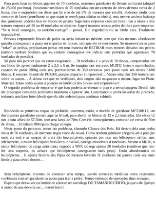 Para posicionar os blocos gigantes de 70 toneladas, usaremos guindastes da Demac ou Lorain (aluguel
de 250,00 por hora). Posicionar um bloco de 70 toneladas em um canteiro de obras demora cerca de 2
horas, mas o engenheiro me disse que há erro de até 5% da maneira que escolhi. Podemos medir com
sensores de laser (semelhante ao que usam no metrô para alinhar os túneis), mas mesmo assim o balanço
dos guindastes poderia tirar os blocos do prumo. Sugerimos empurrar com um trator, mas a maioria dos
tratores empurra até 30 ou 40 toneladas no máximo. Sugeri usarmos nossos peões de obra para empurrar.
“Se o faraó conseguiu, eu também consigo” – pensei. E o engenheiro riu na minha cara. Totalmente
impraticável.
Pessoas empurrando blocos de pedra na areia fariam no máximo com que elas mesmas afundassem
quando começassem a puxar ou empurrar os blocos, sem que ele se movimente. Se usarem troncos para
“rolar” as pedras, precisariam pensar em uma maneira de RETIRAR estes troncos debaixo das pedras
(embora nenhum botânico que eu contatei conseguisse me indicar uma palmeira que aguentasse 70
toneladas de pressão).
Só para não parecer que eu estou exagerando… 70 toneladas é o peso de 70 fuscas, compactados em
um bloco de aproximadamente 2 x 2,5 x 5 m. Se imaginarmos escravos MUITO fortes e marombados,
capazes de puxar 200kg cada um, precisaríamos de 350 escravos para puxar cada um destes 5.000
blocos. E estamos falando de PUXAR, porque empurrar é impossível… Vamos empilhar 350 homens uns
sobre os outros… A última vez que eu verifiquei, dois corpos não ocupavam o mesmo lugar no Plano
Material. Então como ajustar a posição milimétrica dos blocos sem empurrá-los?
O segundo problema de empurrar é que isso poderia arrebentar o piso e a terraplanagem. Decidi não
me preocupar com estes problemas mundanos e ignorar isto. Concretando o primeiro andar da pirâmide,
teríamos uma base forte (desde que ela não cedesse) para continuar subindo.
Resolvido as primeiras etapas da pirâmide, usaremos, então, o modelo de guindaste MC310K12, um
dos maiores guindastes em uso aqui no Brasil, para elevar os blocos de 12 e 2,5 toneladas. Ele eleva 12
ton. a uma altura de 57,50m, com uma lança de 70m. Com ele, conseguiremos construir até cerca de 50m
de altura… Só faltam 100m para chegar ao topo.
Neste ponto do percurso, temos um problema, chamado Câmara dos Reis. Há dentro dela uma pedra
única de 50 toneladas, de mármore negro vindo de Assuã. Como nenhum guindaste chegaria até a posição
onde ela está e as rampas de areia são impraticáveis, optamos por usar um helicóptero militar, mas
infelizmente, o maior helicóptero brasileiro, o Baikal, carrega miseráveis 4 toneladas. Mesmo o Mi-26, o
maior helicóptero de carga americano, segundo a WFF, carrega apenas 20 toneladas (confesso que isso
foi uma surpresa, eu achava que helicópteros carregassem mais peso). Então abandonamos os
helicópteros… E aquela história das Pipas do Kentaro levando 11 toneladas me parece cada vez mais
história para cético dormir…
Sem helicópteros, tivemos de construir uma rampa, usando estruturas metálicas extra resistentes
combinada com um guindaste na ponta para içar a pedra. Tempo estimado de operação: duas semanas.
Espero que dessa vez eu lembre de colocar um sarcófago DO TAMANHO CERTO, já que o de Quéops
é menor do que deveria ser… Faraó burro!
 