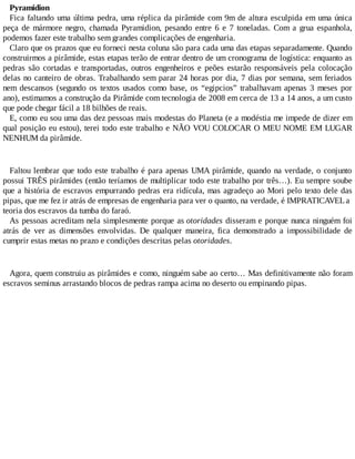 Pyramidion
Fica faltando uma última pedra, uma réplica da pirâmide com 9m de altura esculpida em uma única
peça de mármore negro, chamada Pyramidion, pesando entre 6 e 7 toneladas. Com a grua espanhola,
podemos fazer este trabalho sem grandes complicações de engenharia.
Claro que os prazos que eu forneci nesta coluna são para cada uma das etapas separadamente. Quando
construirmos a pirâmide, estas etapas terão de entrar dentro de um cronograma de logística: enquanto as
pedras são cortadas e transportadas, outros engenheiros e peões estarão responsáveis pela colocação
delas no canteiro de obras. Trabalhando sem parar 24 horas por dia, 7 dias por semana, sem feriados
nem descansos (segundo os textos usados como base, os “egipcios” trabalhavam apenas 3 meses por
ano), estimamos a construção da Pirâmide com tecnologia de 2008 em cerca de 13 a 14 anos, a um custo
que pode chegar fácil a 18 bilhões de reais.
E, como eu sou uma das dez pessoas mais modestas do Planeta (e a modéstia me impede de dizer em
qual posição eu estou), terei todo este trabalho e NÃO VOU COLOCAR O MEU NOME EM LUGAR
NENHUM da pirâmide.
Faltou lembrar que todo este trabalho é para apenas UMA pirâmide, quando na verdade, o conjunto
possui TRÊS pirâmides (então teríamos de multiplicar todo este trabalho por três…). Eu sempre soube
que a história de escravos empurrando pedras era ridícula, mas agradeço ao Mori pelo texto dele das
pipas, que me fez ir atrás de empresas de engenharia para ver o quanto, na verdade, é IMPRATICAVELa
teoria dos escravos da tumba do faraó.
As pessoas acreditam nela simplesmente porque as otoridades disseram e porque nunca ninguém foi
atrás de ver as dimensões envolvidas. De qualquer maneira, fica demonstrado a impossibilidade de
cumprir estas metas no prazo e condições descritas pelas otoridades.
Agora, quem construiu as pirâmides e como, ninguém sabe ao certo… Mas definitivamente não foram
escravos seminus arrastando blocos de pedras rampa acima no deserto ou empinando pipas.
 