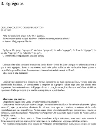 3. Egrégoras
QUAL É O COLETIVO DE PENSAMENTOS?
09.12.2008
“Diz-me com quem andas e dir-te-ei quem és.
Saiba eu com que te ocupas e saberei também no que te poderás tornar.”
– Johann Wolfgang von Goethe
Egrégora. Do grego “egregoroi”, do latim “gregariu”, do celta “egregor”, do francês “égrégor”, do
alemão “eggregore”, do finlandês “egregoi”...
O senhor está acompanhando, seu zero-cinco?
Comecei este texto com uma brincadeira com o filme “Tropa de Elite” porque ele exemplifica bem o
que é uma egrégora. Tanto o treinamento realizado pelos soldados do verdadeiro Bope quanto a
capacidade que o filme teve de mexer com o inconsciente coletivo aqui no Brasil.
Mas, o que é uma Egrégora?
Uma Egrégora representa o conjunto de formas-pensamento de duas ou mais pessoas, voltado para uma
determinada finalidade. O conhecimento a respeito de Egrégoras talvez seja uma das coisas mais
importantes dentro do ocultismo. A Egrégora forma o coração e o espírito de todas as Ordens Iniciáticas
e profanas. É ela quem protege e auxilia os magistas em seus trabalhos.
Mas vamos por partes...
Em primeiro lugar: o que vem a ser uma “forma-pensamento”?
Conforme eu havia explicado noutros artigos, existem dimensões físicas fora do que chamamos “plano
material”, que os ocultistas dominam há séculos, mas que os cientistas ortodoxos ainda estão
engatinhando em suas experiências. Nestas outras faixas vibratórias residem os pensamentos, emoções e
conceitos, além dos chamados “fantasmas” ou “espíritos”. O plano sutil mais próximo do Plano Material
é o Plano Astral.
Eu já comecei a falar sobre o Plano Astral nos artigos anteriores, mas como este assunto é
demasiadamente extenso, com certeza voltaremos a ele ainda muitas vezes nos próximos artigos.
Por estarmos mergulhados neste oceano de vibrações eletromagnéticas sutis, nossos corpos de carne
 