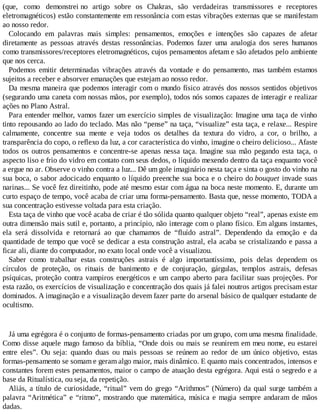 (que, como demonstrei no artigo sobre os Chakras, são verdadeiras transmissores e receptores
eletromagnéticos) estão constantemente em ressonância com estas vibrações externas que se manifestam
ao nosso redor.
Colocando em palavras mais simples: pensamentos, emoções e intenções são capazes de afetar
diretamente as pessoas através destas ressonâncias. Podemos fazer uma analogia dos seres humanos
como transmissores/receptores eletromagnéticos, cujos pensamentos afetam e são afetados pelo ambiente
que nos cerca.
Podemos emitir determinadas vibrações através da vontade e do pensamento, mas também estamos
sujeitos a receber e absorver emanações que estejam ao nosso redor.
Da mesma maneira que podemos interagir com o mundo físico através dos nossos sentidos objetivos
(segurando uma caneta com nossas mãos, por exemplo), todos nós somos capazes de interagir e realizar
ações no Plano Astral.
Para entender melhor, vamos fazer um exercício simples de visualização: Imagine uma taça de vinho
tinto repousando ao lado do teclado. Mas não “pense” na taça, “visualize” esta taça, e relaxe... Respire
calmamente, concentre sua mente e veja todos os detalhes da textura do vidro, a cor, o brilho, a
transparência do copo, o reflexo da luz, a cor característica do vinho, imagine o cheiro delicioso... Afaste
todos os outros pensamentos e concentre-se apenas nessa taça. Imagine sua mão pegando esta taça, o
aspecto liso e frio do vidro em contato com seus dedos, o líquido mexendo dentro da taça enquanto você
a ergue no ar. Observe o vinho contra a luz... Dê um gole imaginário nesta taça e sinta o gosto do vinho na
sua boca, o sabor adocicado enquanto o líquido preenche sua boca e o cheiro do bouquet invade suas
narinas... Se você fez direitinho, pode até mesmo estar com água na boca neste momento. E, durante um
curto espaço de tempo, você acaba de criar uma forma-pensamento. Basta que, nesse momento, TODA a
sua concentração estivesse voltada para esta criação.
Esta taça de vinho que você acaba de criar é tão sólida quanto qualquer objeto “real”, apenas existe em
outra dimensão mais sutil e, portanto, a princípio, não interage com o plano físico. Em alguns instantes,
ela será dissolvida e retornará ao que chamamos de “fluído astral”. Dependendo da emoção e da
quantidade de tempo que você se dedicar a esta construção astral, ela acaba se cristalizando e passa a
ficar ali, diante do computador, no exato local onde você a visualizou.
Saber como trabalhar estas construções astrais é algo importantíssimo, pois delas dependem os
círculos de proteção, os rituais de banimento e de conjuração, gárgulas, templos astrais, defesas
psíquicas, proteção contra vampiros energéticos e um campo aberto para facilitar suas projeções. Por
esta razão, os exercícios de visualização e concentração dos quais já falei noutros artigos precisam estar
dominados. A imaginação e a visualização devem fazer parte do arsenal básico de qualquer estudante de
ocultismo.
Já uma egrégora é o conjunto de formas-pensamento criadas por um grupo, com uma mesma finalidade.
Como disse aquele mago famoso da bíblia, “Onde dois ou mais se reunirem em meu nome, eu estarei
entre eles”. Ou seja: quando duas ou mais pessoas se reúnem ao redor de um único objetivo, estas
formas-pensamento se somam e geram algo maior, mais dinâmico. E quanto mais concentrados, intensos e
constantes forem estes pensamentos, maior o campo de atuação desta egrégora. Aqui está o segredo e a
base da Ritualística, ou seja, da repetição.
Aliás, a título de curiosidade, “ritual” vem do grego “Arithmos” (Número) da qual surge também a
palavra “Aritmética” e “ritmo”, mostrando que matemática, música e magia sempre andaram de mãos
dadas.
 