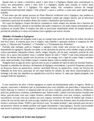 Quanto mais se repete a ritualística, maior e mais forte é a Egrégora; Quanto mais concentração se
coloca nos pensamentos, maior e mais forte é a Egrégora; quanto mais emoção se coloca nesta
ritualística, mais forte é a Egrégora. Em algum tempo, este verdadeiro colosso de energia
mental/emocional/espiritual adquire “vida própria” e passa a auxiliar a causa para qual aquele grupo
trabalha.
É bom notar que não apenas pessoas no Plano Material colaboram com a Egrégora, mas também as
Pessoas que estiverem no Plano Astral (é extremamente comum que antigos mestres que já faleceram
continuem a participar de reuniões dentro das ordens e instituições que faziam parte).
Por causa da Egrégora, Grupos Iniciáticos costumam se reunir sempre nos mesmos dias e horários da
semana. Desta maneira, mesmo se um membro não puder comparecer, ele pode emanar pensamentos para
colaborar na Grande Obra. O simples fato dele se posicionar mentalmente dentro do templo durante o
período de trabalho já o coloca em sintonia com a egrégora que estiver ativada.
Abrindo e Fechando as Egrégoras
Muita gente sempre me pergunta como é que eu consigo fazer parte de uma dúzia de ordens iniciáticas
sem ficar louco. A resposta para isso é simples: todo trabalho e operação ocultista é composta de três
partes: a “Abertura dos Trabalhos”, o “Trabalho” e o “Fechamento dos Trabalhos”.
Fazendo uma analogia, pode-se imaginar a egrégora como sendo uma piscina (ou lago, ou mar,
dependendo da egrégora). Quando vou nadar, eu me aproximo da piscina, retiro minhas roupas profanas,
coloco paramentos adequados (shorts, maiôs, sungas, biquínis, pés de pato, snorquels, prancha de surf,
boias, etc.), passo meu protetor solar, e somente depois de todo o “ritual” é que estou preparado para
nadar. Da mesma forma, quando saio da piscina, eu me enxugo, tiro a água do corpo, limpo o protetor
solar, tomo um banho, visto minhas roupas e somente depois volto ao mundo profano.
Ninguém entra na água de terno e gravata nem sai por ai andando de maiô no meio da Avenida Paulista.
Fazendo os trabalhos de abertura e fechamento de Egrégora corretamente, é possível frequentar palestras
na Rosacruz Áurea na quarta-feira, realizar um Esbath Wiccan na quinta-feira, visitar um Terreiro de
Umbanda na sexta feira, participar de um ritual budista no sábado, de uma missa cátara/templária no
domingo e de uma loja maçônica na segunda-feira sem ficar maluco. E, antes que alguém pergunte, este
exemplo NÃO foi hipotético...
E esta ritualística de abrir e fechar egrégoras se repete em absolutamente todos os lugares: Desde os
maçons, rosacruzes e demolays que se paramentam para seus trabalhos até patricinhas e dançarinas de
bailes funk que se vestem e se maquiam antes de sair para a balada, passando por médicos, bombeiros,
policiais, professores, cientistas, trabalhadores que “batem cartão”, padres com suas batinas rezando uma
missa, pais-de-santo com suas roupas brancas, médiuns kardecistas com seus aventais, sacerdotes e
sacerdotisas wiccans com seus mantos (ou sem roupas), torcedores de times de futebol que vestem a
camisa de sua torcida antes de irem ao jogo, lutadores que vestem seus kimonos antes de praticarem seus
treinos e assim por diante. TUDO o que envolver estar “no mundo profano”, uma transição para um ato e
um posterior retorno ao mundo profano está ligado diretamente a uma Egrégora. Assistir passivamente
uma novela é pertencer a uma egrégora. O problema é selecionar quais delas você quer participar...
E qual a importância de fechar uma Egrégora?
 