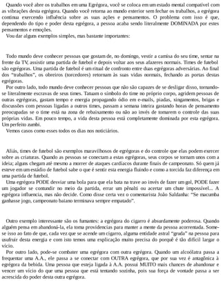 Quando você abre os trabalhos em uma Egrégora, você se coloca em um estado mental compatível com
as vibrações desta egrégora. Quando você retorna ao mundo exterior sem fechar os trabalhos, a egrégora
continua exercendo influência sobre as suas ações e pensamentos. O problema com isso é que,
dependendo do tipo e poder desta egrégora, a pessoa acaba sendo literalmente DOMINADA por estes
pensamentos e emoções.
Vou dar alguns exemplos simples, mas bastante importantes:
Todo mundo deve conhecer pessoas que gostam de, no domingo, vestir a camisa do seu time, sentar na
frente da TV, assistir uma partida de futebol e depois voltar aos seus afazeres normais. Times de futebol
são egrégoras. Uma partida de futebol é um ritual de confronto entre duas egrégoras adversárias. Ao final
dos “trabalhos”, os obreiros (torcedores) retornam às suas vidas normais, fechando as portas destas
egrégoras.
Por outro lado, todo mundo deve conhecer pessoas que não são capazes de se desligar disso, tornando-
se literalmente escravas de seus times. Tatuam o símbolo do time no próprio corpo, agridem pessoas de
outras egrégoras, gastam tempo e energia propagando ódio em e-mails, piadas, xingamentos, brigas e
discussões com pessoas ligadas a outros times, passam a semana inteira gastando horas de pensamento
preocupadas se o time está na zona de rebaixamento ou não ao invés de tomarem o controle das suas
próprias vidas. Em pouco tempo, a vida desta pessoa está completamente dominada por esta egrégora.
Um perfeito zumbi.
Vemos casos como esses todos os dias nos noticiários.
Aliás, times de futebol são exemplos maravilhosos de egrégoras e do controle que elas podem exercer
sobre as criaturas. Quando as pessoas se conectam a estas egrégoras, seus corpos se tornam unos com a
ideia; alguns chegam até mesmo a morrer de ataques cardíacos durante finais de campeonato. Só quem já
esteve em um estádio de futebol sabe o que é sentir esta energia fluindo e como a torcida faz diferença em
uma partida de futebol.
Uma egrégora PODE desviar uma bola para que ela bata na trave ao invés de fazer um gol, PODE fazer
um jogador se contundir no meio da partida, errar um pênalti ou acertar um chute impossível... A
egrégora influencia, mas não decide. Como disse certa vez o comentarista João Saldanha: “Se macumba
ganhasse jogo, campeonato baiano terminava sempre empatado”.
Outro exemplo interessante são os fumantes: a egrégora do cigarro é absurdamente poderosa. Quando
alguém pensa em abandoná-la, ela toma providencias para manter a mente da pessoa acorrentada. Some-
se isso ao fato de que, cada vez que se acende um cigarro, alguma entidade astral “gruda” na pessoa para
usufruir desta energia e com isto temos uma explicação muito precisa do porquê é tão difícil largar o
vício.
Por outro lado, pode-se combater uma egrégora com outra egrégora. Quando um alcoólatra passa a
frequentar uma A.A., ele passa a se conectar com OUTRA egrégora, que por sua vez é antagônica à
egrégora da bebida. Uma pessoa que esteja ligada à A.A. possui MUITO mais chances de abandonar e
vencer um vício do que uma pessoa que está tentando sozinha, pois sua força de vontade passa a ser
acrescida do poder desta outra egrégora.
 