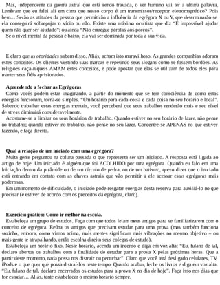 Mas, independente da guerra astral que está sendo travada, o ser humano vai ter a última palavra.
Lembram que eu falei ali em cima que nosso corpo é um transmissor/receptor eletromagnético? Pois
bem… Serão as atitudes da pessoa que permitirão a influência da egrégora X ou Y, que determinarão se
ela conseguirá sobrepujar o vício ou não. Existe uma máxima ocultista que diz “É impossível ajudar
quem não quer ser ajudado”; ou ainda “Não entregue pérolas aos porcos”.
Se o nível mental da pessoa é baixo, ela vai ser dominada por toda a sua vida.
E claro que as otoridades sabem disso. Aliás, acham isto maravilhoso. As grandes companhias adoram
estes conceitos. Os clientes vestindo suas marcas e repetindo seus slogans como se fossem bordões. As
religiões caça-níqueis AMAM estes conceitos, e pode apostar que elas se utilizam de todos eles para
manter seus fiéis aprisionados.
Aprendendo a fechar as Egrégoras
Como vocês podem estar imaginando, a partir do momento que se tem consciência de como estas
energias funcionam, torna-se simples. “Um horário para cada coisa e cada coisa no seu horário e local”.
Sabendo trabalhar estas energias mentais, você perceberá que seus trabalhos renderão mais e seu nível
de stress diminuirá consideravelmente.
Acostume-se a limitar os seus horários de trabalho. Quando estiver no seu horário de lazer, não pense
no trabalho; quando estiver no trabalho, não pense no seu lazer. Concentre-se APENAS no que estiver
fazendo, e faça direito.
Qual a relação de um iniciado com uma egrégora?
Muita gente perguntou na coluna passada o que representa ser um iniciado. A resposta está ligada ao
artigo de hoje. Um iniciado é alguém que foi ACOLHIDO por uma egrégora. Quando eu falo em uma
Iniciação dentro da pirâmide ou de um círculo de pedra, ou de um batismo, quero dizer que o iniciado
está entrando em contato com as chaves astrais que vão permitir a ele acessar estas egrégoras mais
poderosas.
Em um momento de dificuldade, o iniciado pode resgatar energias desta reserva para auxiliá-lo no que
precisar (e estiver de acordo com os preceitos da egrégora, claro).
Exercício prático: Como ir melhor na escola.
Estabeleça um grupo de estudos. Faça com que todos leiam meus artigos para se familiarizarem com o
conceito de egrégora. Reúna os amigos que precisam estudar para uma prova (mas também funciona
sozinho, embora, como vimos acima, mais mentes significam mais vibrações no mesmo objetivo – ou
mais gente te atrapalhando, então escolha direito seus colegas de estudo).
Estabeleça um horário fixo. Neste horário, acenda um incenso e diga em voz alta: “Eu, fulano de tal,
declaro abertos os trabalhos com a finalidade de estudar para a prova X pelas próximas horas. Que a
partir deste momento, nada possa nos distrair ou perturbar”. Claro que você terá desligado celulares, TV,
iPods e o que quer que possa distraí-los neste tempo. Quando acabar, feche os livros e diga em voz alta:
“Eu, fulano de tal, declaro encerrados os estudos para a prova X no dia de hoje”. Faça isso nos dias que
for estudar… Aliás, tente estabelecer o mesmo horário sempre.
 