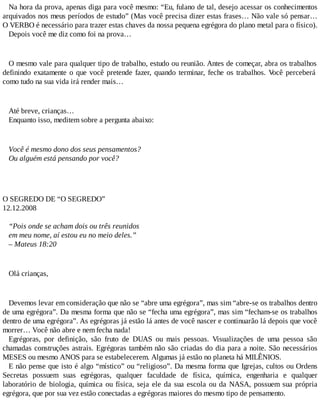 Na hora da prova, apenas diga para você mesmo: “Eu, fulano de tal, desejo acessar os conhecimentos
arquivados nos meus períodos de estudo” (Mas você precisa dizer estas frases… Não vale só pensar…
O VERBO é necessário para trazer estas chaves da nossa pequena egrégora do plano metal para o físico).
Depois você me diz como foi na prova…
O mesmo vale para qualquer tipo de trabalho, estudo ou reunião. Antes de começar, abra os trabalhos
definindo exatamente o que você pretende fazer, quando terminar, feche os trabalhos. Você perceberá
como tudo na sua vida irá render mais…
Até breve, crianças…
Enquanto isso, meditem sobre a pergunta abaixo:
Você é mesmo dono dos seus pensamentos?
Ou alguém está pensando por você?
O SEGREDO DE “O SEGREDO”
12.12.2008
“Pois onde se acham dois ou três reunidos
em meu nome, aí estou eu no meio deles.”
– Mateus 18:20
Olá crianças,
Devemos levar em consideração que não se “abre uma egrégora”, mas sim “abre-se os trabalhos dentro
de uma egrégora”. Da mesma forma que não se “fecha uma egrégora”, mas sim “fecham-se os trabalhos
dentro de uma egrégora”. As egrégoras já estão lá antes de você nascer e continuarão lá depois que você
morrer… Você não abre e nem fecha nada!
Egrégoras, por definição, são fruto de DUAS ou mais pessoas. Visualizações de uma pessoa são
chamadas construções astrais. Egrégoras também não são criadas do dia para a noite. São necessários
MESES ou mesmo ANOS para se estabelecerem. Algumas já estão no planeta há MILÊNIOS.
E não pense que isto é algo “místico” ou “religioso”. Da mesma forma que Igrejas, cultos ou Ordens
Secretas possuem suas egrégoras, qualquer faculdade de física, química, engenharia e qualquer
laboratório de biologia, química ou física, seja ele da sua escola ou da NASA, possuem sua própria
egrégora, que por sua vez estão conectadas a egrégoras maiores do mesmo tipo de pensamento.
 