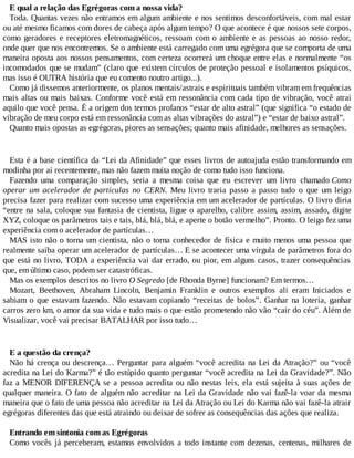 E qual a relação das Egrégoras com a nossa vida?
Toda. Quantas vezes não entramos em algum ambiente e nos sentimos desconfortáveis, com mal estar
ou até mesmo ficamos com dores de cabeça após algum tempo? O que acontece é que nossos sete corpos,
como geradores e receptores eletromagnéticos, ressoam com o ambiente e as pessoas ao nosso redor,
onde quer que nos encontremos. Se o ambiente está carregado com uma egrégora que se comporta de uma
maneira oposta aos nossos pensamentos, com certeza ocorrerá um choque entre elas e normalmente “os
incomodados que se mudam” (claro que existem círculos de proteção pessoal e isolamentos psíquicos,
mas isso é OUTRA história que eu comento noutro artigo...).
Como já dissemos anteriormente, os planos mentais/astrais e espirituais também vibram em frequências
mais altas ou mais baixas. Conforme você está em ressonância com cada tipo de vibração, você atrai
aquilo que você pensa. É a origem dos termos profanos “estar de alto astral” (que significa “o estado de
vibração de meu corpo está em ressonância com as altas vibrações do astral”) e “estar de baixo astral”.
Quanto mais opostas as egrégoras, piores as sensações; quanto mais afinidade, melhores as sensações.
Esta é a base científica da “Lei da Afinidade” que esses livros de autoajuda estão transformando em
modinha por aí recentemente, mas não fazem muita noção de como tudo isso funciona.
Fazendo uma comparação simples, seria a mesma coisa que eu escrever um livro chamado Como
operar um acelerador de partículas no CERN. Meu livro traria passo a passo tudo o que um leigo
precisa fazer para realizar com sucesso uma experiência em um acelerador de partículas. O livro diria
“entre na sala, coloque sua fantasia de cientista, ligue o aparelho, calibre assim, assim, assado, digite
XYZ, coloque os parâmetros tais e tais, blá, blá, blá, e aperte o botão vermelho”. Pronto. O leigo fez uma
experiência com o acelerador de partículas…
MAS isto não o torna um cientista, não o torna conhecedor de física e muito menos uma pessoa que
realmente saiba operar um acelerador de partículas… E se acontecer uma vírgula de parâmetros fora do
que está no livro, TODA a experiência vai dar errado, ou pior, em alguns casos, trazer consequências
que, em último caso, podem ser catastróficas.
Mas os exemplos descritos no livro O Segredo [de Rhonda Byrne] funcionam? Em termos…
Mozart, Beethoven, Abraham Lincoln, Benjamin Franklin e outros exemplos ali eram Iniciados e
sabiam o que estavam fazendo. Não estavam copiando “receitas de bolos”. Ganhar na loteria, ganhar
carros zero km, o amor da sua vida e tudo mais o que estão prometendo não vão “cair do céu”. Além de
Visualizar, você vai precisar BATALHAR por isso tudo…
E a questão da crença?
Não há crença ou descrença… Perguntar para alguém “você acredita na Lei da Atração?” ou “você
acredita na Lei do Karma?” é tão estúpido quanto perguntar “você acredita na Lei da Gravidade?”. Não
faz a MENOR DIFERENÇA se a pessoa acredita ou não nestas leis, ela está sujeita à suas ações de
qualquer maneira. O fato de alguém não acreditar na Lei da Gravidade não vai fazê-la voar da mesma
maneira que o fato de uma pessoa não acreditar na Lei da Atração ou Lei do Karma não vai fazê-la atrair
egrégoras diferentes das que está atraindo ou deixar de sofrer as consequências das ações que realiza.
Entrando em sintonia com as Egrégoras
Como vocês já perceberam, estamos envolvidos a todo instante com dezenas, centenas, milhares de
 