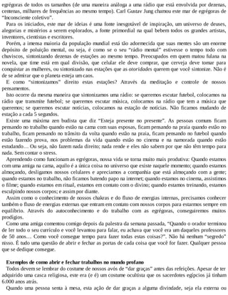egrégoras de todos os tamanhos (de uma maneira análoga a uma rádio que está envolvida por dezenas,
centenas, milhares de frequências ao mesmo tempo). Carl Gustav Jung chamou este mar de egrégoras de
“Inconsciente coletivo”.
Para os iniciados, este mar de ideias é uma fonte inesgotável de inspiração, um universo de deuses,
alegorias e mistérios a serem explorados, a fonte primordial na qual bebem todos os grandes artistas,
inventores, cientistas e escritores.
Porém, a imensa maioria da população mundial está tão adormecida que suas mentes são um enorme
depósito de poluição mental, ou seja, é como se o seu “rádio mental” estivesse o tempo todo com
chuviscos, sintonizando dezenas de estações ao mesmo tempo. Preocupados em quem matou fulana na
novela, que time está em qual divisão, que celular ele deve comprar, que cerveja deve tomar para
conquistar as mulheres, ou sintonizado nas estações que as otoridades querem que você sintonize. Não é
de se admirar que o planeta esteja um caos.
E como “sintonizamos” direito estas estações? Através da meditação e controle de nossos
pensamentos.
Isto ocorre da mesma maneira que sintonizamos uma rádio: se queremos escutar futebol, colocamos na
rádio que transmite futebol; se queremos escutar música, colocamos na rádio que tem a música que
queremos; se queremos escutar notícias, colocamos na estação de notícias. Não ficamos mudando de
estação a cada 5 segundos.
Existe uma máxima zen budista que diz “Esteja presente no presente”. As pessoas comuns ficam
pensando no trabalho quando estão na cama com suas esposas, ficam pensando na praia quando estão no
trabalho, ficam pensando no trânsito da volta quando estão na praia, ficam pensando no futebol quando
estão fazendo prova, nos problemas da vida quando estão no cinema e na namorada quando estão
estudando… Ou seja, não fazem nada direito; nada rende e eles não sabem por que não têm tempo para
nada. Sem contar o stress.
Aprendendo como funcionam as egrégoras, nossa vida se torna muito mais produtiva: Quando estamos
com uma amiga na cama, aquilo é a única coisa no universo que existe naquele momento; quando estamos
almoçando, desligamos nossos celulares e apreciamos a companhia que está almoçando com a gente;
quando estamos no trabalho, não ficamos batendo papo na internet; quando estamos no cinema, assistimos
o filme; quando estamos em ritual, estamos em contato com o divino; quando estamos treinando, estamos
esculpindo nossos corpos; e assim por diante.
Assim como o conhecimento de nossos chakras e do fluxo de energias internas, precisamos conhecer
também o fluxo de energias externas que entram em contato com nossos corpos para estarmos sempre em
equilíbrio. Através do autoconhecimento e do trabalho com as egrégoras, conseguiremos muitos
prodígios.
Como uma amiga comentou comigo depois da palestra da semana passada, “Quando o orador terminou
de ler todo o seu currículo e você levantou para falar, eu achava que você era um daqueles professores
de 50 anos… Como você consegue tempo para fazer todas estas coisas?”. Não há nenhum “segredo”
nisso. É tudo uma questão de abrir e fechar as portas de cada coisa que você for fazer. Qualquer pessoa
que se dedique consegue.
Exemplos de como abrir e fechar trabalhos no mundo profano
Todos devem se lembrar do costume de nossos avós de “dar graças” antes das refeições. Apesar de ter
adquirido uma casca religiosa, este era (e é) um costume ocultista que os sacerdotes egípcios já tinham
6.000 anos atrás.
Quando uma pessoa senta à mesa, esta ação de dar graças a alguma divindade, seja ela externa ou
 
