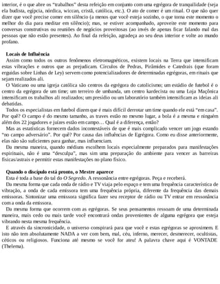 interior, é o que abre os “trabalhos” desta refeição em conjunto com uma egrégora de tranquilidade (seja
ela budista, egípcia, nórdica, wiccan, cristã, católica, etc.). O ato de comer é um ritual. O que não quer
dizer que você precise comer em silêncio (a menos que você esteja sozinho, o que torna este momento o
melhor do dia para meditar em silêncio); mas, se estiver acompanhado, aproveite este momento para
conversas construtivas ou reuniões de negócios proveitosas (ao invés de apenas ficar falando mal das
pessoas que não estão presentes). Ao final da refeição, agradeça ao seu deus interior e volte ao mundo
profano.
Locais de Influência
Assim como todos os outros fenômenos eletromagnéticos, existem locais na Terra que intensificam
estas vibrações e outros que as prejudicam. Círculos de Pedras, Pirâmides e Catedrais (que foram
erguidas sobre Linhas de Ley) servem como potencializadores de determinadas egrégoras, em rituais que
sejam realizados ali.
O Vaticano ou uma igreja católica são centros da egrégora do catolicismo; um estádio de futebol é o
centro da egrégora de um time; um terreiro de umbanda, um centro kardecista ou uma Loja Maçônica
intensificam os trabalhos ali realizados; um presídio ou um laboratório também intensificam as ideias ali
debatidas.
Todos os especialistas em futebol dizem que é mais difícil derrotar um time quando ele está “em casa”.
Por quê? O campo é do mesmo tamanho, as traves estão no mesmo lugar, a bola é a mesma e ninguém
além dos 22 jogadores e juízes estão em campo… Qual é a diferença, então?
Mas as estatísticas fornecem dados incontestáveis de que é mais complicado vencer um jogo estando
“no campo adversário”. Por quê? Por causa das influências de Egrégora. Como eu disse anteriormente,
elas não são suficientes para ganhar, mas influenciam.
Da mesma maneira, quando médiuns escolhem locais especialmente preparados para manifestações
espirituais, não é uma “desculpa”, mas sim uma preparação do ambiente para vencer as barreiras
físicas/astrais e permitir estas manifestações no plano físico.
Quando o discípulo está pronto, o Mestre aparece
Esta é toda a base do tal do O Segredo. A ressonância entre egrégoras. Peça e receberá.
Da mesma forma que cada onda de rádio e TV viaja pelo espaço e tem uma frequência característica de
vibração, a onda de cada emissora tem uma frequência própria, diferente da frequência das demais
emissoras. Sintonizar uma emissora significa fazer seu receptor de rádio ou TV entrar em ressonância
com a onda da emissora.
Da mesma forma que ocorrem com as egrégoras. Se seus pensamentos ressoam de uma determinada
maneira, mais cedo ou mais tarde você encontrará ondas provenientes de alguma egrégora que esteja
vibrando nesta mesma frequência.
E através da sincronicidade, o universo conspirará para que você e estas egrégoras se aproximem. E
isto não tem absolutamente NADA a ver com bem, mal, céu, inferno, merecer, desmerecer, ocultistas,
céticos ou religiosos. Funciona até mesmo se você for ateu! A palavra chave aqui é VONTADE
(Thelema).
 