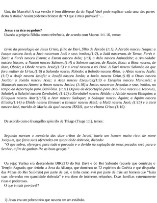 Uau, tio Marcelo! A sua versão é bem diferente da do Papa! Você pode explicar cada uma das partes
desta história? Assim podemos brincar de “O que é mais provável”…
Jesus era rico ou pobre?
Usando a própria Bíblia como referência, de acordo com Mateus 1:1-16, temos:
Livro da genealogia de Jesus Cristo, filho de Davi, filho de Abraão (1:1). A Abraão nasceu Isaque; a
Isaque nasceu Jacó; a Jacó nasceram Judá e seus irmãos;(1:2), a Judá nasceram, de Tamar, Farés e
Zará; a Farés nasceu Esrom; a Esrom nasceu Arão; (1:3) a Arão nasceu Aminadabe; a Aminadabe
nasceu Nasom; a Nasom nasceu Salmom;(1:4) a Salmom nasceu, de Raabe, Booz; a Booz nasceu, de
Rute, Obede; a Obede nasceu Jessé;(1:5) e a Jessé nasceu o rei Davi. A Davi nasceu Salomão da que
fora mulher de Urias;(1:6) a Salomão nasceu Roboão; a Roboão nasceu Abias; a Abias nasceu Asafe;
(1:7) a Asafe nasceu Josafá; a Josafá nasceu Jorão; a Jorão nasceu Ozias;(1:8) a Ozias nasceu
Joatão; a Joatão nasceu Acaz; a Acaz nasceu Ezequias;(1:9) a Ezequias nasceu Manassés; a
Manassés nasceu Amom; a Amom nasceu Josias; (1:10) a Josias nasceram Jeconias e seus irmãos, no
tempo da deportação para Babilônia. (1:11) Depois da deportação para Babilônia nasceu a Jeconias,
Salatiel; a Salatiel nasceu Zorobabel; (1:12) a Zorobabel nasceu Abiúde; a Abiúde nasceu Eliaquim; a
Eliaquim nasceu Azor;(1:13) a Azor nasceu Sadoque; a Sadoque nasceu Aquim; a Aquim nasceu
Eliúde;(1:14) a Eliúde nasceu Eleazar; a Eleazar nasceu Matã; a Matã nasceu Jacó; (1:15) e a Jacó
nasceu José, marido de Maria, da qual nasceu JESUS, que se chama Cristo (1:16).
De acordo com o Evangelho apócrifo de Thiago (Tiago 1:1), temos:
Segundo narram a memória das doze tribos de Israel, havia um homem muito rico, de nome
Joaquim, que fazia suas oferendas em quantidade dobrada, dizendo:
“O que sobra, ofereça-o para todo o povoado e o devido na expiação de meus pecados será para o
Senhor, a fim de ganhar-lhe as boas graças.”
Ou seja: Yeshua era descendente DIRETO do Rei Davi e do Rei Salomão (aquele que construiu o
Templo Sagrado, que detinha a Arca da Aliança, que dominou os 72 espíritos da Goécia e que dispunha
das Minas do Rei Salomão) por parte de pai, e tinha como avô por parte de mãe um homem que “fazia
suas oferendas em quantidade dobrada” e era dono de inúmeros rebanhos. Duas famílias extremamente
ricas e poderosas.
O que é mais provável?
1) Jesus era um pobrezinho que nasceu em um estábulo.
 