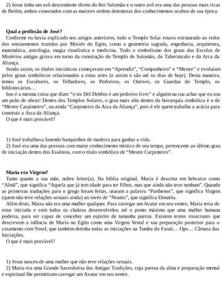 2) Jesus tinha um avô descendente direto do Rei Salomão e o outro avô era uma das pessoas mais ricas
de Belém, ambos conectados com as maiores ordens detentoras dos conhecimentos ocultos de sua época.
Qual a profissão de José?
Conforme eu havia explicado nos artigos anteriores, todo o Templo Solar estava estruturado ao redor
dos ensinamentos trazidos por Moisés do Egito, como a geometria sagrada, engenharia, arquitetura,
matemática, astrologia, magia ritualística e medicina. Todo o simbolismo dos graus das Escolas de
Mistérios antigas girava em torno da construção do Templo de Salomão, do Tabernáculo e da Arca da
Aliança.
Sendo assim, os títulos iniciáticos começavam em “Aprendiz”, “Companheiro” e “Mestre” e evoluíam
pelos graus simbólicos relacionados a estas artes (e assim o são até os dias de hoje). Desta maneira,
temos os Escultores, os Telhadores, os Pedreiros, os Ourives, os Guardas do Templo, os
bibliotecários…
Isto é a mesma coisa que dizer “o tio Del Debbio é um pedreiro livre” e alguém na rua achar que eu sou
um peão de obras! Dentro dos Templos Solares, o grau mais alto dentro da hierarquia simbólica é o de
“Mestre Carpinteiro”, ou ainda “Carpinteiro da Arca da Aliança“, pois é ele quem trabalha a acácia para
construir a Arca da Aliança.
O que é mais provável?
1) José trabalhava fazendo banquinhos de madeira para ganhar a vida.
2) José era uma das pessoas com maior conhecimento místico de seu tempo, pertencente ao último grau
de iniciação dentro dos Essênios, com o título simbólico de “Mestre Carpinteiro”.
Maria era Virgem?
Tanto quanto a sua mãe, nobre leitor(a). Na bíblia original, Maria é descrita em hebraico como
“Almâ”, que significa “Aquela que já tem idade para ter filhos, mas que ainda não teve nenhum”. Quando
as primeiras traduções para o grego foram feitas, usaram a palavra “Parthenos”, que significa Virgem
(quem não teve relações sexuais ainda) ao invés de “Neanis”, que significa Donzela.
Além disto, Maria não era uma mulher qualquer. Para carregar umAvatar em seu ventre, Maria teria de
estar iniciada e com todos os chakras desenvolvidos até o ponto máximo que uma mulher humana
poderia, para ser capaz de conceber um espírito de tamanha pureza. Existem textos rosacruzes que
descrevem a infância de Maria no Egito como uma Virgem Vestal e sua preparação posterior para o
casamento com Yosef, que também detinha todas as iniciações na Tumba do Faraó… Ops… Câmara das
Iniciações.
O que é mais provável?
1) Jesus nasceu de uma mulher que não teve relações sexuais.
2) Maria era uma Grande Sacerdotisa das Antigas Tradições, cuja pureza da alma e preparação mental
e espiritual lhe permitiram carregar um Avatar em seu ventre.
 