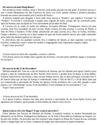 Ele nasceu em uma Manjedoura?
Nos primeiros textos cristãos, Jesus é descrito como tendo nascido em uma gruta. A primeira pessoa a
usar o termo Manjedoura foi São Francisco de Assis, em 1224, quando montou o primeiro presépio,
baseado nos textos selecionados pelo Concílio de Nicéia.
A palavra original para designar o local onde Jesus nasceu é “Kephra”, que significa “Caverna” ou
“Templo”. A caverna é considerada o templo mais sagrado de todos, porque não foi construído pelas
mãos do homem, mas esculpido na Terra diretamente pelas mãos de Deus.
A Caverna era (e ainda é) usada em inúmeras iniciações (Hermes Trismegistros nasceu em uma
caverna, Zeus fica escondido em uma caverna, Hades reinava em uma caverna, a caverna de Platão, o
mito de Orfeu e Eurídice, O Rei Arthur adormecido em uma caverna, etc.). Para os Celtas, Essênios,
Gregos e Bretões, a caverna era o único templo no qual um Avatar poderia nascer, pois nada construído
pelas mãos dos homens poderia ser tão puro.
E, além disso, não era qualquer caverna. Era o complexo de Quram, as mais sagradas cavernas dos
Essênios, conhecidas como o centro de estudos e congregações mais importantes daquela região.
O que é mais provável?
1) Jesus nasceu no meio das vaquinhas, cavalos e cabritos.
2) O Avatar nasceu no templo mais sagrado dos Essênios, cercado pelos melhores magos e terapeutas
de sua época.
Ele nasceu no dia 25 de Dezembro?
Definitivamente não. Este era o dia do Solstício de Inverno, que foi adotado pela Igreja Católica para
usurpar a data de comemoração do Dies Natalis Solis Invicti, a grande festa em honra ao deus Mithra.
Existem controvérsias em relação a data em que Yeshua nasceu, mas as duas principais correntes são: 6
de Janeiro (data que até hoje na Europa é comemorada como o “Dia de Reis”), e 20 de Maio (data que
era comemorado o nascimento de Yeshua nas Igrejas Cristãs primitivas até o ano 366, quando o natal
passou a ser “oficialmente” no dia 25 de dezembro). O ano estimado de seu nascimento é 7 a.C.
O que é mais provável?
1) Jesus nasceu no dia 25 de dezembro.
2) A Igreja Católica usurpou esta data para associar o nascimento de um Jesus-Apolo fictício que
agradasse aos romanos, aproveitando as festividades do Natalis Solis Invicti.
Quem eram os três reis Magos? O que eram os presentes?
Grãos Mestres das Escolas de Mistério do Oriente. A tradição ocultista os nomeia Hormizdah (ou
Melquior), rei da Pérsia, Yazdegerd (ou Balthazar), rei de Sabá e Perozadh (ou Gathaspa ou Gaspar), rei
do país dos Árabes. Os presentes que eles traziam é uma alegoria ao Ritual da Criança da Luz, realizado
desde o Antigo Egito até os celtas, composto de magos que representam os quatro elementos.
 