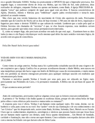 era o grande libertador JUDEU. Yeshua era praticamente o OPOSTO do que o Imperador precisava. Em
segundo lugar, o concorrente direto de Jesus era Mithra, que era filho do Sol, todo poderoso, deus
realizador de milagres, enquanto Yeshua era apenas um homem, como Buda. A Igreja PRECISAVA de
alguma “coisa” que pudesse competir de igual para igual com um deus. E buscou características de
Apolo, Dionísio, Adonis e Khrisna para “embelezar” aquele judeu revolucionário e torna-lo mais
palatável ao senado romano.
Mas claro que esta versão fantasiosa do nascimento de Cristo não apareceu do nada. Precisamos
entender que do Concílio de Nicéia até os dias de hoje tivemos 1.700 anos de mão de ferro, inquisição e
fogueiras para matar e destruir TODOS os que sabiam da verdade. Lembrem que a razão pela qual as
Ordens Secretas são chamadas de “secretas” é que, se elas fossem expostas, seus membros seriam
mortos, para garantir que todas estas coisas permanecessem enterradas.
E, como eu sempre digo, não precisam acreditar em nada do que está aqui… Examinem bem os dois
lados (o meu e o do Papa) e decidam por vocês mesmos qual deles faz mais sentido e tem mais lógica, de
acordo com seu grau de consciência.
Feliz Die Natali Solis Invicti para todos!
YOD-HE-SHIN-VAV-HE E MARIA MADALENA
28.12.2008
Como vimos no artigo anterior, Yeshua nunca foi o pobrezinho coitadinho nascido de uma virgem e de
um carpinteiro que a Igreja Católica fez as pessoas acreditarem durante a Idade Média, nem nasceu em
uma manjedoura porque não havia vagas nos hotéis de Belém por causa do recenseamento, e muito menos
três reis perdidos no deserto entregavam presentes para qualquer moleque nascido em estábulos que
encontrassem pela frente.
Paramos a narrativa quando Yeshua é levado por seus pais para ser educado no Egito; mais
precisamente nas Pirâmides do Cairo, e lá permanece estudando. A Bíblia nos dá um hiato de quase 30
anos…
O que aconteceu neste período?
Antes de continuarmos, precisamos explicar algumas coisas que os leitores estavam confundindo:
A primeira é “Se Yeshua é tão fodão quanto os ocultistas falam, porque ele não soltou bolas de fogo
pelos olhos e raios elétricos pelo traseiro e matou todos os romanos?”.
A resposta para isso é obvia. Yeshua é um humano como qualquer outro. Ele come, dorme, vai no
banheiro e solta puns como eu ou você. Seu “poder” vem de sua iluminação e de seu conhecimento e do
“ser Crístico” que foi despertado nele, assim como Buda, Krishna, Salomão, Davi, Moisés ou os Faraós.
Claro que os conhecimentos alquímicos, astrológicos e místicos que possuía fazem com que Jesus fosse
um ser humano muito superior aos demais, tanto física quanto mentalmente… Um Mestre de bondade,
caridade e iluminação, mas não o torna um super-homem. Cinco soldados com espadas dariam cabo dele
com a mesma facilidade com que dariam cabo do Dalai Lama.
 
