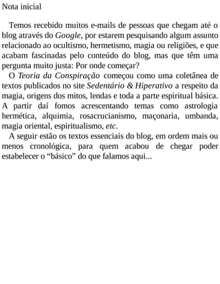 Nota inicial
Temos recebido muitos e-mails de pessoas que chegam até o
blog através do Google, por estarem pesquisando algum assunto
relacionado ao ocultismo, hermetismo, magia ou religiões, e que
acabam fascinadas pelo conteúdo do blog, mas que têm uma
pergunta muito justa: Por onde começar?
O Teoria da Conspiração começou como uma coletânea de
textos publicados no site Sedentário & Hiperativo a respeito da
magia, origens dos mitos, lendas e toda a parte espiritual básica.
A partir daí fomos acrescentando temas como astrologia
hermética, alquimia, rosacrucianismo, maçonaria, umbanda,
magia oriental, espiritualismo, etc.
A seguir estão os textos essenciais do blog, em ordem mais ou
menos cronológica, para quem acabou de chegar poder
estabelecer o “básico” do que falamos aqui...
 