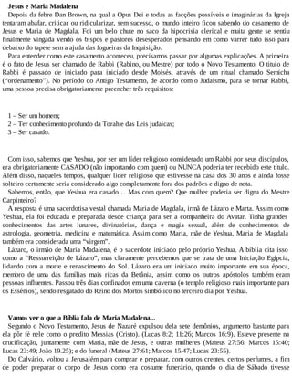 Jesus e Maria Madalena
Depois da febre Dan Brown, na qual a Opus Dei e todas as facções possíveis e imaginárias da Igreja
tentaram abafar, criticar ou ridicularizar, sem sucesso, o mundo inteiro ficou sabendo do casamento de
Jesus e Maria de Magdala. Foi um belo chute no saco da hipocrisia clerical e muita gente se sentiu
finalmente vingada vendo os bispos e pastores desesperados pensando em como varrer tudo isso para
debaixo do tapete sem a ajuda das fogueiras da Inquisição.
Para entender como este casamento aconteceu, precisamos passar por algumas explicações. A primeira
é o fato de Jesus ser chamado de Rabbi (Rabino, ou Mestre) por todo o Novo Testamento. O titulo de
Rabbi é passado de iniciado para iniciado desde Moisés, através de um ritual chamado Semicha
(“ordenamento”). No período do Antigo Testamento, de acordo com o Judaísmo, para se tornar Rabbi,
uma pessoa precisa obrigatoriamente preencher três requisitos:
1 – Ser um homem;
2 – Ter conhecimento profundo da Torah e das Leis judaicas;
3 – Ser casado.
Com isso, sabemos que Yeshua, por ser um líder religioso considerado um Rabbi por seus discípulos,
era obrigatoriamente CASADO (não importando com quem) ou NUNCA poderia ter recebido este título.
Além disso, naqueles tempos, qualquer líder religioso que estivesse na casa dos 30 anos e ainda fosse
solteiro certamente seria considerado algo completamente fora dos padrões e digno de nota.
Sabemos, então, que Yeshua era casado… Mas com quem? Que mulher poderia ser digna do Mestre
Carpinteiro?
A resposta é uma sacerdotisa vestal chamada Maria de Magdala, irmã de Lázaro e Marta. Assim como
Yeshua, ela foi educada e preparada desde criança para ser a companheira do Avatar. Tinha grandes
conhecimentos das artes lunares, divinatórias, dança e magia sexual, além de conhecimentos de
astrologia, geometria, medicina e matemática. Assim como Maria, mãe de Yeshua, Maria de Magdala
também era considerada uma “virgem”.
Lázaro, o irmão de Maria Madalena, é o sacerdote iniciado pelo próprio Yeshua. A bíblia cita isso
como a “Ressurreição de Lázaro”, mas claramente percebemos que se trata de uma Iniciação Egípcia,
lidando com a morte e renascimento do Sol. Lázaro era um iniciado muito importante em sua época,
membro de uma das famílias mais ricas da Betânia, assim como os outros apóstolos também eram
pessoas influentes. Passou três dias confinados em uma caverna (o templo religioso mais importante para
os Essênios), sendo resgatado do Reino dos Mortos simbólico no terceiro dia por Yeshua.
Vamos ver o que a Bíblia fala de Maria Madalena...
Segundo o Novo Testamento, Jesus de Nazaré expulsou dela sete demônios, argumento bastante para
ela pôr fé nele como o predito Messias (Cristo). (Lucas 8:2; 11:26; Marcos 16:9). Esteve presente na
crucificação, juntamente com Maria, mãe de Jesus, e outras mulheres (Mateus 27:56; Marcos 15:40;
Lucas 23:49; João 19.25); e do funeral (Mateus 27:61; Marcos 15.47; Lucas 23:55).
Do Calvário, voltou a Jerusalém para comprar e preparar, com outros crentes, certos perfumes, a fim
de poder preparar o corpo de Jesus como era costume funerário, quando o dia de Sábado tivesse
 