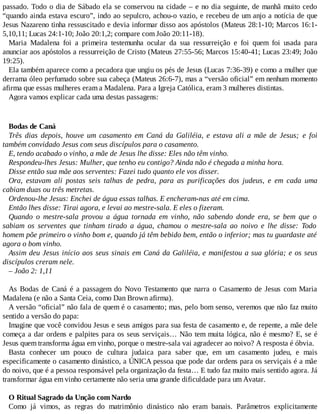 passado. Todo o dia de Sábado ela se conservou na cidade – e no dia seguinte, de manhã muito cedo
“quando ainda estava escuro”, indo ao sepulcro, achou-o vazio, e recebeu de um anjo a notícia de que
Jesus Nazareno tinha ressuscitado e devia informar disso aos apóstolos (Mateus 28:1-10; Marcos 16:1-
5,10,11; Lucas 24:1-10; João 20:1,2; compare com João 20:11-18).
Maria Madalena foi a primeira testemunha ocular da sua ressurreição e foi quem foi usada para
anunciar aos apóstolos a ressurreição de Cristo (Mateus 27:55-56; Marcos 15:40-41; Lucas 23:49; João
19:25).
Ela também aparece como a pecadora que ungiu os pés de Jesus (Lucas 7:36-39) e como a mulher que
derrama óleo perfumado sobre sua cabeça (Mateus 26:6-7), mas a “versão oficial” em nenhum momento
afirma que essas mulheres eram a Madalena. Para a Igreja Católica, eram 3 mulheres distintas.
Agora vamos explicar cada uma destas passagens:
Bodas de Caná
Três dias depois, houve um casamento em Caná da Galiléia, e estava ali a mãe de Jesus; e foi
também convidado Jesus com seus discípulos para o casamento.
E, tendo acabado o vinho, a mãe de Jesus lhe disse: Eles não têm vinho.
Respondeu-lhes Jesus: Mulher, que tenho eu contigo? Ainda não é chegada a minha hora.
Disse então sua mãe aos serventes: Fazei tudo quanto ele vos disser.
Ora, estavam ali postas seis talhas de pedra, para as purificações dos judeus, e em cada uma
cabiam duas ou três metretas.
Ordenou-lhe Jesus: Enchei de água essas talhas. E encheram-nas até em cima.
Então lhes disse: Tirai agora, e levai ao mestre-sala. E eles o fizeram.
Quando o mestre-sala provou a água tornada em vinho, não sabendo donde era, se bem que o
sabiam os serventes que tinham tirado a água, chamou o mestre-sala ao noivo e lhe disse: Todo
homem põe primeiro o vinho bom e, quando já têm bebido bem, então o inferior; mas tu guardaste até
agora o bom vinho.
Assim deu Jesus início aos seus sinais em Caná da Galiléia, e manifestou a sua glória; e os seus
discípulos creram nele.
– João 2: 1,11
As Bodas de Caná é a passagem do Novo Testamento que narra o Casamento de Jesus com Maria
Madalena (e não a Santa Ceia, como Dan Brown afirma).
A versão “oficial” não fala de quem é o casamento; mas, pelo bom senso, veremos que não faz muito
sentido a versão do papa:
Imagine que você convidou Jesus e seus amigos para sua festa de casamento e, de repente, a mãe dele
começa a dar ordens e palpites para os seus serviçais… Não tem muita lógica, não é mesmo? E, se é
Jesus quem transforma água em vinho, porque o mestre-sala vai agradecer ao noivo? A resposta é óbvia.
Basta conhecer um pouco de cultura judaica para saber que, em um casamento judeu, e mais
especificamente o casamento dinástico, a ÚNICA pessoa que pode dar ordens para os serviçais é a mãe
do noivo, que é a pessoa responsável pela organização da festa… E tudo faz muito mais sentido agora. Já
transformar água em vinho certamente não seria uma grande dificuldade para um Avatar.
O Ritual Sagrado da Unção com Nardo
Como já vimos, as regras do matrimônio dinástico não eram banais. Parâmetros explicitamente
 