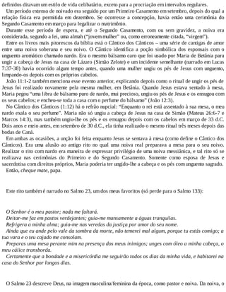 definidos ditavam um estilo de vida celibatário, exceto para a procriação em intervalos regulares.
Um período extenso de noivado era seguido por um Primeiro Casamento em setembro, depois do qual a
relação física era permitida em dezembro. Se ocorresse a concepção, havia então uma cerimônia do
Segundo Casamento em março para legalizar o matrimônio.
Durante esse período de espera, e até o Segundo Casamento, com ou sem gravidez, a noiva era
considerada, segundo a lei, uma almah (“jovem mulher” ou, como erroneamente citada, “virgem”).
Entre os livros mais pitorescos da bíblia está o Cântico dos Cânticos – uma série de cantigas de amor
entre uma noiva soberana e seu noivo. O Cântico identifica a poção simbólica dos esponsais com o
unguento aromático chamado nardo. Era o mesmo bálsamo caro que foi usado por Maria de Betânia para
ungir a cabeça de Jesus na casa de Lázaro (Simão Zelote) e um incidente semelhante (narrado em Lucas
7:37-38) havia ocorrido algum tempo antes, quando uma mulher ungiu os pés de Jesus com unguento,
limpando-os depois com os próprios cabelos.
João 11:1-2 também menciona esse evento anterior, explicando depois como o ritual de ungir os pés de
Jesus foi realizado novamente pela mesma mulher, em Betânia. Quando Jesus estava sentado à mesa,
Maria pegou “uma libra de bálsamo puro de nardo, mui precioso, ungiu os pés de Jesus e os enxugou com
os seus cabelos; e encheu-se toda a casa com o perfume do bálsamo” (João 12:3).
No Cântico dos Cânticos (1:12) há o refrão nupcial: “Enquanto o rei está assentado à sua mesa, o meu
nardo exala o seu perfume”. Maria não só ungiu a cabeça de Jesus na casa de Simão (Mateus 26:6-7 e
Marcos 14:3), mas também ungiu-lhe os pés e os enxugou depois com os cabelos em março de 33 d.C.
Dois anos e meio antes, em setembro de 30 d.C., ela tinha realizado o mesmo ritual três meses depois das
bodas de Caná.
Em ambas as ocasiões, a unção foi feita enquanto Jesus se sentava à mesa (como define o Cântico dos
Cânticos). Era uma alusão ao antigo rito no qual uma noiva real preparava a mesa para o seu noivo.
Realizar o rito com nardo era maneira de expressar privilégio de uma noiva messiânica, e tal rito só se
realizava nas cerimônias do Primeiro e do Segundo Casamento. Somente como esposa de Jesus e
sacerdotisa com direitos próprios, Maria poderia ter ungido-lhe a cabeça e os pés com unguento sagrado.
Então, cheque mate, papa.
Este rito também é narrado no Salmo 23, um dos meus favoritos (só perde para o Salmo 133):
O Senhor é o meu pastor; nada me faltará.
Deitar-me faz em pastos verdejantes; guia-me mansamente a águas tranquilas.
Refrigera a minha alma; guia-me nas veredas da justiça por amor do seu nome.
Ainda que eu ande pelo vale da sombra da morte, não temerei mal algum, porque tu estás comigo; a
tua vara e o teu cajado me consolam.
Preparas uma mesa perante mim na presença dos meus inimigos; unges com óleo a minha cabeça, o
meu cálice transborda.
Certamente que a bondade e a misericórdia me seguirão todos os dias da minha vida, e habitarei na
casa do Senhor por longos dias.
O Salmo 23 descreve Deus, na imagem masculina/feminina da época, como pastor e noiva. Da noiva, o
 