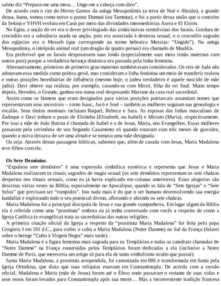 salmo diz “Prepara-me uma mesa… Unge-me a cabeça com óleo”.
De acordo com o rito do Hieros Gamos da antiga Mesopotâmia (a terra de Noé e Abraão), a grande
deusa, Inana, tomou como noivo o pastor Dumuzi (ou Tammuz), e foi a partir dessa união que o conceito
da Sekiná e YHVH evoluiu em Caná por meio das divindades intermediárias Asera e El Eloim.
No Egito, a unção do rei era o dever privilegiado das irmãs/noivas semidivinas dos faraós. Gordura de
crocodilo era a substância usada na unção, pois era associada à destreza sexual, e o crocodilo sagrado
dos egípcios era o Messeh (que corresponde ao termo hebraico Messias: “Ungido”). Na antiga
Mesopotâmia, o intrépido animal real (um dragão de quatro pernas) era chamado de MushUs.
Era preferível que os faraós desposassem suas irmãs (especialmente suas meio irmãs maternas com
outros pais) porque a verdadeira herança dinástica era passada pela linha feminina.
Alternativamente, primeiros de primeiro grau maternos também eram considerados. Os reis de Judá não
adotavam essa medida como prática geral, mas consideram a linha feminina um meio de transferir realeza
e outras posições hereditárias de influência (mesmo hoje, o judeu verdadeiro é aquele nascido de mãe
judia). Davi obteve sua realeza, por exemplo, casando-se com Micol, filha do rei Saul. Muito tempo
depois, Herodes, o Grande, ganhou seu status real desposando Mariane da casa real sacerdotal.
Assim como os homens que eram designados para várias posições patriarcais assumiam nomes que
representavam seus ancestrais – como Isaac, Jacó e José – também as mulheres seguiam sua genealogia e
escalão. Seus títulos nominais incluíam Raquel, Rebeca e Sara. As esposas das linhas masculinas de
Zadoque e Davi tinham o posto de Elisheba (Elizabeth, ou Isabel) e Miriam (Maria), respectivamente.
Por isso a mãe de João Batista é chamada de Isabel e a de Jesus, Maria, nos Evangelhos. Essas mulheres
passaram pela cerimônia de seu Segundo Casamento só quando estavam com três meses de gravidez,
quando a noiva deixava de ser uma almah e se tomava uma mãe designada.
Ou seja: Através destas passagens bíblicas, sabemos que, além de casada com Jesus, Maria Madalena
teve filhos com ele.
Os Sete Demônios
“Expulsou sete demônios” é uma expressão simbólica esotérica e representa que Jesus e Maria
Madalena realizaram os rituais sagrados de magia sexual (os sete demônios representam os sete chakras
despertos nos rituais sexuais, como eu já havia explicado em colunas anteriores). Estas alegorias são
descritas várias vezes na Bíblia, especialmente no Apocalipse, quando se fala de “Sete Igrejas” e “Sete
Selos” que precisam ser “rompidos”. Isto nada mais é do que o ser humano desenvolvendo sua energia
kundalini e explorando todo o seu potencial divino, aflorando e abrindo os sete chakras.
Maria Madalena foi a principal discípula de Jesus e sua grande companheira. Em lugar algum da Bíblia
ela é referida como uma “prostituta” embora eu já tenha conversado com vocês a respeito de como a
Igreja Católica (e evangélica) trata as sacerdotisas das outras religiões.
A primeira citação oficial da Igreja a respeito da “prostituta Maria Madalena” foi feita pelo papa
Gregório I em 591 d.C., para coibir o culto a Maria Madalena (Notre Damme) no Sul da França (falarei
sobre o herege “Culto à Virgem Negra” mais tarde).
Maria Madalena é a figura feminina mais sagrada para os Templários e todas as catedrais chamadas de
“Notre Damme” na França construídas pelos Templários foram dedicadas a ela (inclusive a Notre
Damme de Paris, que mereceria um artigo só para ela de tanto simbolismo oculto que possui).
Santa Maria Madalena, a prostituta arrependida, foi canonizada em 886 e transformada em Santa pela
Igreja Ortodoxa, que dizia que suas relíquias estavam em Constantinopla. De acordo com a versão
oficial, Madalena e Maria (mãe de Jesus) foram até o Éfeso onde passaram o restante de suas vidas e
seus ossos foram levados para Constantinopla após sua morte… Mas a inconveniente tradição francesa
 