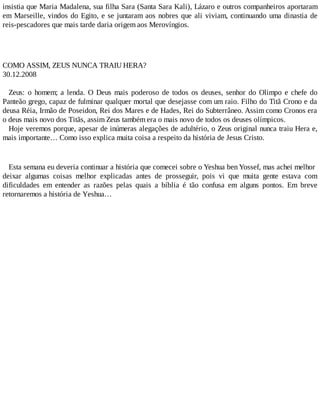 insistia que Maria Madalena, sua filha Sara (Santa Sara Kali), Lázaro e outros companheiros aportaram
em Marseille, vindos do Egito, e se juntaram aos nobres que ali viviam, continuando uma dinastia de
reis-pescadores que mais tarde daria origem aos Merovíngios.
COMO ASSIM, ZEUS NUNCA TRAIU HERA?
30.12.2008
Zeus: o homem; a lenda. O Deus mais poderoso de todos os deuses, senhor do Olimpo e chefe do
Panteão grego, capaz de fulminar qualquer mortal que desejasse com um raio. Filho do Titã Crono e da
deusa Réia, Irmão de Poseidon, Rei dos Mares e de Hades, Rei do Subterrâneo. Assim como Cronos era
o deus mais novo dos Titãs, assim Zeus também era o mais novo de todos os deuses olímpicos.
Hoje veremos porque, apesar de inúmeras alegações de adultério, o Zeus original nunca traiu Hera e,
mais importante… Como isso explica muita coisa a respeito da história de Jesus Cristo.
Esta semana eu deveria continuar a história que comecei sobre o Yeshua ben Yossef, mas achei melhor
deixar algumas coisas melhor explicadas antes de prosseguir, pois vi que muita gente estava com
dificuldades em entender as razões pelas quais a bíblia é tão confusa em alguns pontos. Em breve
retornaremos a história de Yeshua…
 