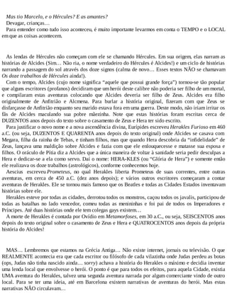 Mas tio Marcelo, e o Hércules? E as amantes?
Devagar, crianças…
Para entender como tudo isso aconteceu, é muito importante levarmos em conta o TEMPO e o LOCAL
em que as coisas acontecem.
As lendas de Hércules não começam com ele se chamando Hércules. Em sua origem, elas narram as
histórias de Alcides (Sim… Não ria, o nome verdadeiro do Hércules é Alcides!) e um ciclo de histórias
narrando a passagem do sol através dos doze signos (calma de novo… Esses textos NÃO se chamavam
Os doze trabalhos de Hércules ainda!).
Com o tempo, Alcides (cujo nome significa “aquele que possui grande força”) tornou-se tão popular
que alguns escritores (profanos) decidiram que um herói deste calibre não poderia ser filho de um mortal,
e compilaram estas aventuras colocando que Alcides deveria ser filho de Zeus. Alcides era filho
originalmente de Anfitrião e Alcmena. Para burlar a história original, fizeram com que Zeus se
disfarçasse de Anfitrião enquanto seu marido estava fora em uma guerra. Deste modo, não iriam irritar os
fãs de Alcides maculando sua pobre mãezinha. Note que estas histórias foram escritas cerca de
DUZENTOS anos depois do texto sobre o casamento de Zeus e Hera ter sido escrito.
Para justificar o novo nome e a nova ascendência divina, Eurípides escreveu Herakles Furioso em 460
a.C. (ou seja, DUZENTOS E QUARENTA anos depois do texto original) onde Alcides se casava com
Megara, filha da rainha de Tebas, e tinham filhos, mas que quando Hera descobria da “infidelidade” de
Zeus, lançava uma maldição sobre Alcides e fazia com que ele enlouquecesse e matasse sua esposa e
filhos. O oráculo de Pítia diz a Alcides que a única maneira de voltar à sanidade seria pedir desculpas a
Hera e dedicar-se a ela como servo. Daí o nome: HERA-KLES (ou “Glória de Hera”) e somente então
ele realizava os doze trabalhos (astrológicos), conforme conhecemos hoje.
Aescius escreveu Prometeus, no qual Herakles liberta Prometeus de suas correntes, entre outras
aventuras, em cerca de 450 a.C. (dez anos depois); e vários outros escritores começaram a contar
aventuras de Herakles. Ele se tornou mais famoso que os Beatles e todas as Cidades Estados inventavam
histórias sobre ele.
Herakles esteve por todas as cidades, derrotou todos os monstros, caçou todos os javalis, participou de
todas as batalhas no lado vencedor, comeu todas as menininhas e foi pai de todos os Imperadores e
Príncipes. Até duas histórias onde ele tem colegas gays existem…
A morte de Herakles é contada por Ovídio em Metamorfoses, em 30 a.C., ou seja, SEISCENTOS anos
depois do texto original sobre o casamento de Zeus e Hera e QUATROCENTOS anos depois da própria
história do Alcides!
MAS… Lembremos que estamos na Grécia Antiga… Não existe internet, jornais ou televisão. O que
REALMENTE acontecia era que cada escritor ou filósofo de cada vilazinha onde Judas perdeu as botas
(ops, Judas não tinha nascido ainda… sorry) achava a história do Herakles o máximo e decidia inventar
uma lenda local que envolvesse o herói. O ponto é que para todos os efeitos, para aquela Cidade, existia
UMA aventura do Herakles, talvez uma segunda aventura narrada por algum comerciante vindo de outro
local. Para se ter uma ideia, até em Barcelona existem narrativas de aventuras do herói. Mas estas
narrativas NÃO circulavam…
 