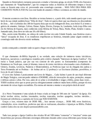 Quando os historiadores europeus passaram a estudar a literatura grega, no século XVIII, eles fizeram o
que chamamos de “Empilhamento”, que foi compactar todas as histórias de diferentes tempos e locais
como se fossem uma coisa só, procurando uma cronologia coerente… MAS NÃO ERA PARA SER
COERENTE! NUNCA FOI! Por isso este bando de amantes e filhos e aventuras ao redor do mundo.
O mesmo aconteceu com Zeus. Herakles se tornou famoso e, a partir dele, todo mundo queria que o seu
herói da sua cidade também fosse “filho de Zeus”. Todo rei queria dizer que sua dinastia era descendente
de Zeus… Até o Leônidas dos 300 de Esparta dizia que era da linhagem de Zeus, oras bolas! E aí temos a
galeria de amantes: Antiope, Calisto, Danae, Egina, Electra, Europa, Io, Laodamia, Leda (cuja filha com
ela foi Helena de Esparta, mais conhecida como Helena de Tróia), Maia, Niobe, Pluto, Semele e outras.
Juntando tudo, Zeus deve ter tido uns 50 a 60 filhos).
Mas, assim como Herakles, na cabeça de cada escritor em cada Cidade Estado, suas histórias eram a
“única” escapada de Zeus. E os estudiosos empilharam as histórias, tentando juntar algum sentido ou
cronologia onde não deveria existir nenhuma.
(estão começando a entender onde eu quero chegar em relação à bíblia?)
O que chamamos de Bíblia Sagrada é, na verdade, uma coleção de inúmeros textos iniciáticos,
históricos, narrativos e astrológicos reunidos pelo critério chamado “Interesses da Igreja Católica”. Ela
inclui o Tanak judaico, que por sua vez consiste de três partes: os Ensinamentos (compostos do
Pentateuco ou Torah que, como já falamos, trata-se de textos iniciáticos relacionados com a Kabbalah –
Gênesis, Exodus, Leviticus, Numerus e Deuteronômio), as Profecias (que vai da chegada dos judeus à
Terra Prometida até os Profetas – de Joshua até os 12 profetas) e as Escrituras (Salmos, provérbios, o
livro de Jó até Crônicas).
O Livro dos Salmos é praticamente um Livro de Magias… Cada Salmo é parte de um ritual diferente
de Magia Teúrgica, com um poder mântrico ENORME, além de invocações de anjos, proteções, ataques
e defesas astrais e afins. Por isso, antes de se achar o revoltadinho e xingar a bíblia, pense duas vezes…
TODO ocultista sério que se preze precisa obrigatoriamente conhecer muito bem a bíblia, porque ela traz
um monte de coisas legais escondidas. Ela ensina até mesmo a montar o seu próprio deck de tarot!
Já o Novo Testamento é uma salada de frutas criada ao longo de 500 anos de “ajustes” da Igreja. Ele
inclui trechos sérios, trechos inventados, trechos truncados, trechos apagados, trechos mexidos…
Existem até referências a capítulos de livros que NÃO EXISTEM.
Graças a isso, existem mais de DOIS MIL… Isso mesmo crianças… DOIS MIL erros históricos,
contradições, erros científicos, profecias que não se realizaram, absurdos e injustiças na Bíblia. Podem
conferir todos eles no site skepticsannotatedbible.com.
Tudo isso porque a Igreja Católica dos séculos III até VIII tentou “consertar” e “encaixar” textos que
foram feitos por pessoas diferentes em tempos diferentes falando sobre coisas diferentes para formar uma
 