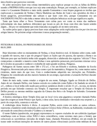 única história que parecesse coerente.
Só achei necessário fazer esta coluna intermediária para explicar porque eu cito as falhas da Bíblia
usando a PRÓPRIA bíblia sem que isso seja uma contradição. Porque, por exemplo, os Salmos explicam
como é o Casamento Dinástico e mais tarde, quando Constantino e seus bispos pegaram os trechos que
explicavam o casamento de Yeshua e Maria Madalena nas Bodas de Caná e nos episódios do óleo e
foram apagá-los, provavelmente não sabiam o que fazer com eles, porque Constantino era um
SACERDOTE PAGÃO e não tinha a menor ideia das tradições hebraicas ou do que significava aquilo.
Tanto que basta olhar o Novo Testamento com calma para ver como os textos das mulheres
(oficialmente são duas mulheres diferentes) que lavam os pés de Jesus com óleo não fazem sentido
algum… Dá pra ver nitidamente que estão truncadas ou jogadas ali no meio sem nexo.
As razões pelas quais a Igreja precisou fazer estas adaptações serão explicadas tim tim por tim tim em
artigos futuros. No próximo artigo voltaremos à nossa programação normal...
PITÁGORAS E BUDA, OS PROFESSORES DE JESUS
06.01.2009
Hoje falaremos sobre os ensinamentos de Yeshua, o Jesus histórico real. Já falamos sobre como, onde
e quando ele nasceu, mas o que ele pregava? Quais as lições que ele passou, tão opostas a Roma e ao
Vaticano para que sua história tenha sido apagada, distorcida e adulterada dos registros “oficiais”? Para
começarmos a entender a maneira como Yeshua e seus apóstolos pensavam, precisaremos retornar cerca
de 6 séculos no passado e conhecer o trabalho de outro grande ocultista, Pitágoras.
Pythagoras de Samos nasceu entre 580 e 572 a.C. e foi um filósofo e ocultista, fundador da Escola
Pitagórica. Reverenciado pela massa cética como o pai da matemática, Pitágoras foi, como muitos outros
cientistas, muito mais do que isso. Com o conhecimento adquirido nas iniciações nas Pirâmides,
Pitágoras foi considerado um dos maiores homens de seu tempo, equivalente a Leonardo DaVinci durante
o Renascimento.
Antes de mais nada, vamos estudar a origem de seu nome, Pythagor, ligado ao Oráculo de Delfos.
Antes de ser chamado Delfos, este famoso oráculo era conhecido como Pythia e foi fundado no século 8
a.C., embora o local tenha sido usado para práticas xamânicas desde o século 11 a.C., ou seja, no mesmo
período em que Salomão construía seu Templo. É importante ressaltar que o Templo do Oráculo de
Delfos possuía as mesmas medidas sagradas da Câmara dos Reis e do Templo de Salomão. Certamente
uma coincidência.
A história mitológica deste Templo dizia que no local vivia uma gigantesca serpente chamada Pythia
(que deu origem ao nome Píton) e que Apolo, o deus solar, havia dominado e derrotado esta serpente e, a
partir do corpo dela, construiu o oráculo.
A simbologia desta história é óbvia. A serpente Pythia, assim como em todas as outras culturas,
representa a kundalini sendo dominada pelo aspecto Crístico-Solar (Tiferet, na Kabbalah), resultando em
um estado de consciência elevado (“Conhece a ti mesmo”).
O nome Pythein (apodrecida, em grego) representava os vapores exalados de um caldeirão (qualquer
semelhança com as bruxas celtas NÃO é mera coincidência, como veremos mais para a frente), que
colocavam as sacerdotisas iniciadas do templo lunar, chamada Pitionísias (Pythia), em um estado de
transe onde recebiam instruções de mestres de outros planos vibracionais (assim como médiuns de hoje
 