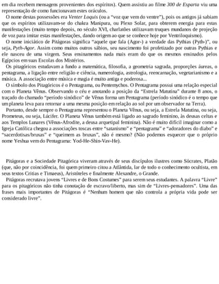 em dia recebem mensagens provenientes dos espíritos). Quem assistiu ao filme 300 de Esparta viu uma
representação de como funcionavam estes oráculos.
O nome destas possessões era Venter Loquis (ou a “voz que vem do ventre”), pois os antigos já sabiam
que os espíritos utilizavam-se do chakra Manipura, ou Plexo Solar, para obterem energia para estas
manifestações (muito tempo depois, no século XVI, charlatões utilizavam truques mundanos de projeção
de voz para imitar estas manifestações, dando origem ao que se conhece hoje por Ventriloquismo).
O nome iniciático de Pitágoras significa “aquele que fala (Agor-) a verdade das Pythias (Pyth-)”, ou
seja, Pyth-Agor. Assim como muitos outros sábios, seu nascimento foi profetizado por outras Pythias e
ele nasceu de uma virgem. Seus ensinamentos nada mais eram do que os mesmos ensinados pelos
Egípcios em suas Escolas dos Mistérios.
Os pitagóricos estudavam a fundo a matemática, filosofia, a geometria sagrada, proporções áureas, o
pentagrama, a ligação entre religião e ciência, numerologia, astrologia, reencarnação, vegetarianismo e a
música. A associação entre música e magia é muito antiga e poderosa...
O símbolo dos Pitagóricos é o Pentagrama, ou Pentemychos. O Pentagrama possui uma relação especial
com o Planeta Vênus. Observando o céu e anotando a posição da “Estrela Matutina” durante 8 anos, o
traçado do chamado “período sinódico” de Vênus forma um Pentagrama (período sinódico é o tempo que
um planeta leva para retornar a uma mesma posição em relação ao sol por um observador na Terra).
Portanto, desde sempre o Pentagrama representou o Planeta Vênus, ou seja, a Estrela Matutina, ou seja,
Prometeus, ou seja, Lúcifer. O Planeta Vênus também está ligado ao sagrado feminino, às deusas celtas e
aos Templos Lunares (Vênus-Afrodite, a deusa arquetipal feminina). Não é muito difícil imaginar como a
Igreja Católica chegou a associações toscas entre “satanismo” e “pentagrama” e “adoradores do diabo” e
“sacerdotisas/bruxas” e “queimem as bruxas”, não é mesmo? (Não podemos esquecer que o próprio
nome Yeshua vem do Pentagrama: Yod-He-Shin-Vav-He).
Pitágoras e a Sociedade Pitagórica viveram através de seus discípulos ilustres como Sócrates, Platão
(que, não por coincidência, foi quem primeiro citou a Atlântida, lar de todo o conhecimento ocultista, em
seus textos Critias e Timaeus), Aristóteles e finalmente Alexandre, o Grande.
Pitágoras recrutava jovens “Livres e de Bons Costumes” para serem seus estudantes. A palavra “Livre”
para os pitagóricos não tinha conotação de escravo/liberto, mas sim de “Livres-pensadores”. Uma das
frases mais importantes de Pitágoras é “Nenhum homem que não controla a própria vida pode ser
considerado livre”.
 