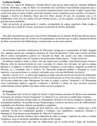 Gauthama Buddha
Em 563 a.C. nascia de Mahamaya (“Rainha Maya”) uma pessoa muito especial, chamada Siddharta
Gautama. Mahamaya, a mãe de Buda, era certamente uma sacerdotisa especialmente preparada para a
recepção de um Avatar na Terra, que os escritores costumam colocar com o termo “virgem” (apesar dela,
assim como todas as outras virgens, terem tido relações sexuais ritualísticas para conceber os Avatares).
Segundo a história do Budismo, Maya não teve filhos durante 20 anos de casamento com o rei
Suddhodana. Certo dia, ela sonhou com um elefante branco e no dia seguinte, acordou grávida. Desta
gravidez nasceu Siddartha.
Após um período de peregrinações e estudos, acompanhado de alguns seguidores, Buda atingiu a
iluminação com a idade de 35 anos, após passar um período de 49 dias meditando.
(Vou abrir um parênteses aqui, pois estes 49 dias meditando são os mesmos 49 dias que Moisés passou
meditando no deserto antes de receber os 10 mandamentos, no período que os judeus chamam de Sefirat
ha Ômer, um exercício de Kabbalah que é contado todos os anos pelos judeus).
Os sacerdotes e iniciados chamavam-se de Theravada e pregavam os ensinamentos de Buda. Segundo
eles, qualquer pessoa que conseguisse despertar do “sono da ignorância” (olha outra conexão do filme
Matrix nestes ensinamentos) poderia ser chamado de Buda. De acordo com estes ensinamentos,
houveram muitos Budas antes de Gautama e haveriam muitos Budas depois… Yeshua inclusive.
Os budistas estudam a fundo os fatos e leis que regem nossa realidade, como Reencarnação, Karma e
Dharma, além de desenvolvimento de toda a estrutura de chakras dos iniciados, tal qual os antigos
Indianos e os Egípcios. O objetivo desta iluminação é despertar os sete chakras, chegando ao estado de
Nirvana, ou a comunhão com o cósmico. Os Theravada pregavam também o desapego às coisas
materiais, o assistencialismo e a caridade, realizando curas com suas habilidades iniciáticas.
Durante o século 3 a.C., os Theravada chegaram ao Egito (narrado através do encontro do embaixador
Ashako na corte de Ptolomeu II em 250 a.C.) e de lá partiram para as terras dos judeus e para a Grécia.
Ali ficaram conhecidos como Therapeutae (de onde se origina a palavra “terapeuta”). Os Therapeutae
eram considerados médicos sagrados, estudiosos e filósofos e muitos de seus iniciados trocaram
conhecimentos com os membros das outras ordens secretas pitagóricas.
Os Essênios
Os Therapeutae que viviam na região de Nazaré e especialmente próximos de Quram eram chamados
de Essaioi, do aramaico Yssyn (“terapeutas” ou “médicos”) ou, como nós os conhecemos: Essênios.
Os Essênios trouxeram consigo todos os ensinamentos iniciáticos da Escola Pitagórica somados aos
ensinamentos budistas. No período em que Yeshua pregava, estima-se que havia cerca de 4.000 essênios
espalhados pela Palestina, além de suas famílias e seguidores.
Os Essênios pregavam o desapego aos bens materiais, uma vida vegetariana e voltada para o lado
espiritual. Viviam em comunidades grandes e comunais, com camponeses, estudiosos, filósofos e
matemáticos. Seus mestres eram chamados de “Mestres Carpinteiros”.
João Batista foi um dos Essênios mais conhecidos de todos os tempos. Padroeiro de todas as Ordens
Templárias, fazia as iniciações aprendidas no Egito no Rio Jordão.
Com isso podemos traçar uma linha de conhecimento que se ocultou desde o Egito até Jerusalém,
 