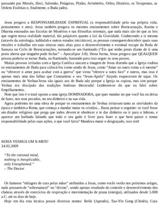 passando por Moisés, Davi, Salomão, Pitágoras, Platão, Aristóteles, Orfeu, Dionísio, os Terapeutas, as
Ordens Essênias e, finalmente, o Buda judeu.
Jesus pregava a RESPONSABILIDADE ESPIRITUAL (a responsabilidade pela sua própria vida,
pensamentos e atos). Jesus também pregava os mesmos ensinamentos sobre Reencarnação, Karma e
Dharma ensinados nas Escolas de Mistérios e nas filosofias orientais, que nada mais são do que as leis
que regem nossa realidade material, tão palpáveis quanto a Lei da Gravidade. Conhecendo a si mesmo
(através da astrologia, kabbalah e outros estudos iniciáticos), as pessoas conseguem descobrir quais suas
missões e trabalhar em suas oitavas mais altas para o desenvolvimento e eventual escape da Roda de
Sansara ou Ciclo de Reencarnações, tornando-se um iluminado (“Eis que tenho posto diante de ti uma
porta aberta que ninguém pode fechar” – Apocalipse 3:8). Desta forma, Jesus pregava que QUALQUER
pessoa poderia se tornar Buda, ou Iluminado, bastando para isso seguir os seus passos.
Muitas pessoas irritadas com a Igreja Católica atacam a imagem de Jesus dizendo que a Igreja roubou
os ensinamentos de Buda para colocá-los como sendo de Jesus, como “Amar ao outro como a ti mesmo”
ou “oferecer o amor para acabar com a guerra” que virou “oferece a outra face” e outros, mas isso é
apenas mais uma das falhas que Constantino e seu “Jesus-Apolo” forjado esqueceram de tapar. Os
ensinamentos de Yeshua/Jesus são iguais aos de Buda não porque a Igreja os copiou, mas sim porque
Yeshua era discípulo das tradições budistas theravada! Lembrem-se do que eu falei sobre
Empilhamentos.
Note que isto é o total oposto a uma igreja DOMINADORA, que quer mandar no que você faz ou deixa
de fazer, nos seus pecados, no seu dinheiro e na sua vida.
Agora podemos ter uma ideia de porque os ensinamentos de Yeshua irritavam tanto as otoridades da
época e também a Roma, que começa a mandar matar os cristãos... Basta pensar o seguinte: se você fosse
um ditador religioso que prega que todos devem te obedecer e te dar dinheiro ou ir para o Inferno, e
aparece um barbudo falando que todo o seu gado é livre para fazer o que bem quiser e tomar
responsabilidade pelas suas ações, o que você faria? Mandava matar o desgraçado, isso sim!
SERIA YESHUA UM X-MEN?
24.02.2009
“To the rational mind,
nothing is Inexplicable,
only Unexplained.”
– The Doctor
Os famosos “milagres de cura pelas mãos” atribuídos a Jesus, como vocês verão nos próximos artigos,
nada possuem de “sobrenatural” ou “divino”, sendo apenas resultado do controle e desenvolvimento dos
chakras através de exercícios de respiração e movimentação de prana (energia), utilizados desde 5.000
a.C. até os dias de hoje.
Hoje em dia esta técnica possui diversos nomes: Reiki (Japonês), Tao-Yin Gong (Chinês), Cura
 