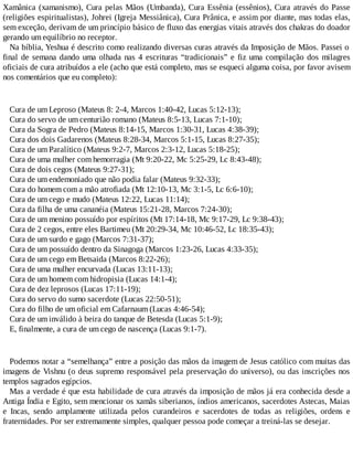 Xamânica (xamanismo), Cura pelas Mãos (Umbanda), Cura Essênia (essênios), Cura através do Passe
(religiões espiritualistas), Johrei (Igreja Messiânica), Cura Prânica, e assim por diante, mas todas elas,
sem exceção, derivam de um princípio básico de fluxo das energias vitais através dos chakras do doador
gerando um equilíbrio no receptor.
Na bíblia, Yeshua é descrito como realizando diversas curas através da Imposição de Mãos. Passei o
final de semana dando uma olhada nas 4 escrituras “tradicionais” e fiz uma compilação dos milagres
oficiais de cura atribuídos a ele (acho que está completo, mas se esqueci alguma coisa, por favor avisem
nos comentários que eu completo):
Cura de um Leproso (Mateus 8: 2-4, Marcos 1:40-42, Lucas 5:12-13);
Cura do servo de um centurião romano (Mateus 8:5-13, Lucas 7:1-10);
Cura da Sogra de Pedro (Mateus 8:14-15, Marcos 1:30-31, Lucas 4:38-39);
Cura dos dois Gadarenos (Mateus 8:28-34, Marcos 5:1-15, Lucas 8:27-35);
Cura de um Paralítico (Mateus 9:2-7, Marcos 2:3-12, Lucas 5:18-25);
Cura de uma mulher com hemorragia (Mt 9:20-22, Mc 5:25-29, Lc 8:43-48);
Cura de dois cegos (Mateus 9:27-31);
Cura de um endemoniado que não podia falar (Mateus 9:32-33);
Cura do homem com a mão atrofiada (Mt 12:10-13, Mc 3:1-5, Lc 6:6-10);
Cura de um cego e mudo (Mateus 12:22, Lucas 11:14);
Cura da filha de uma cananéia (Mateus 15:21-28, Marcos 7:24-30);
Cura de um menino possuído por espíritos (Mt 17:14-18, Mc 9:17-29, Lc 9:38-43);
Cura de 2 cegos, entre eles Bartimeu (Mt 20:29-34, Mc 10:46-52, Lc 18:35-43);
Cura de um surdo e gago (Marcos 7:31-37);
Cura de um possuído dentro da Sinagoga (Marcos 1:23-26, Lucas 4:33-35);
Cura de um cego em Betsaida (Marcos 8:22-26);
Cura de uma mulher encurvada (Lucas 13:11-13);
Cura de um homem com hidropisia (Lucas 14:1-4);
Cura de dez leprosos (Lucas 17:11-19);
Cura do servo do sumo sacerdote (Lucas 22:50-51);
Cura do filho de um oficial em Cafarnaum (Lucas 4:46-54);
Cura de um inválido à beira do tanque de Betesda (Lucas 5:1-9);
E, finalmente, a cura de um cego de nascença (Lucas 9:1-7).
Podemos notar a “semelhança” entre a posição das mãos da imagem de Jesus católico com muitas das
imagens de Vishnu (o deus supremo responsável pela preservação do universo), ou das inscrições nos
templos sagrados egípcios.
Mas a verdade é que esta habilidade de cura através da imposição de mãos já era conhecida desde a
Antiga Índia e Egito, sem mencionar os xamãs siberianos, índios americanos, sacerdotes Astecas, Maias
e Incas, sendo amplamente utilizada pelos curandeiros e sacerdotes de todas as religiões, ordens e
fraternidades. Por ser extremamente simples, qualquer pessoa pode começar a treiná-las se desejar.
 