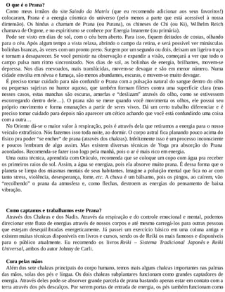 O que é o Prana?
Como meus irmãos do site Saindo da Matrix (que eu recomendo adicionar aos seus favoritos!)
colocaram, Prana é a energia cósmica do universo (pelo menos a parte que está acessível à nossa
dimensão). Os hindus a chamam de Prana (ou Purana), os chineses de Chi (ou Ki), Wilhelm Reich
chamava de Orgone, e no espiritismo se conhece por Energia Imanente (ou primária).
Pode ser visto em dias de sol, com o céu bem aberto. Para isso, fiquem deitados de costas, olhando
para o céu. Após algum tempo a vista relaxa, abrindo o campo da retina, e será possível ver minúsculas
bolinhas brancas, às vezes com um pronto preto. Surgem por um segundo ou dois, deixam um ligeiro traço
e tornam a desaparecer. Se você persistir na observação e expandir a visão, começará a ver que todo o
campo pulsa num ritmo sincronizado. Nos dias de sol, as bolinhas de energia, brilhantes, movem-se
depressa. Nos dias enevoados, mais translúcidas, movem-se devagar e são em menor número. Numa
cidade envolta em névoa e fumaça, são menos abundantes, escuras, e movem-se muito devagar.
É preciso tomar cuidado para não confundir o Prana com a pulsação natural do sangue dentro do olho
ou pequenas sujeiras no humor aquoso, que também formam filetes contra uma superfície clara (mas
nesses casos, estas manchas são escuras, amorfas e “deslizam” através do olho, como se estivessem
escorregando dentro dele…). O prana não se mexe quando você movimenta os olhos, ele possui seu
próprio movimento e forma emanações a partir de seres vivos. Dá um certo trabalho diferenciar e é
preciso tomar cuidado para depois não aparecer um cético achando que você está confundindo uma coisa
com a outra…
No Oriente dá-se o maior valor à respiração, pois é através dela que retiramos a energia para o nosso
veículo extrafísico. Nós fazemos isso toda noite, ao dormir. O corpo astral fica planando pouco acima do
físico pra poder “se encher” de prana (através dos chakras). Infelizmente isso é um processo inconsciente
e poucos lembram de algo assim. Mas existem diversas técnicas de Yoga pra absorção do Prana
acordados. Recomenda-se fazer isso logo pela manhã, pois o ar é mais rico em energia.
Uma outra técnica, aprendida com Oráculo, recomenda que se coloque um copo com água pra receber
os primeiros raios do sol. Assim, a água se energiza, pois ela absorve muito prana. É dessa forma que o
planeta se limpa dos miasmas mentais de seus habitantes. Imagine a poluição mental que fica no ar com
tanto stress, violência, desesperança, fome, etc. A chuva é um bálsamo, pois os pingos, ao caírem, vão
“recolhendo” o prana da atmosfera e, como flechas, destroem as energias do pensamento de baixa
vibração.
Como captamos e trabalhamos este Prana?
Através dos Chakras e dos Nadis. Através da respiração e do controle emocional e mental, podemos
direcionar este fluxo de energias através de nossos corpos e até mesmo carregá-los para outras pessoas
que estejam desequilibradas energeticamente. Já passei um exercício básico em uma coluna antiga e
existem muitas técnicas disponíveis em livros e cursos, sendo os de Reiki os mais famosos e disponíveis
para o público atualmente. Eu recomendo os livros Reiki – Sistema Tradicional Japonês e Reiki
Universal, ambos do autor Johnny de Carli.
Cura pelas mãos
Além dos sete chakras principais do corpo humano, temos mais alguns chakras importantes nas palmas
das mãos, solas dos pés e língua. Os dois chakras subplantares funcionam como grandes captadores de
energia. Através deles pode-se absorver grande parcela de prana bastando apenas estar em contato com a
terra através dos pés descalços. Por serem portas de entrada de energia, os pés também funcionam como
 