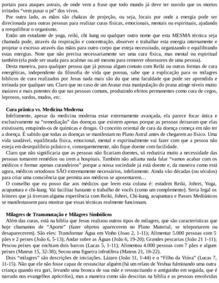 portais para ataques astrais, de onde vem a frase que todo mundo já deve ter ouvido que os mortos
irritados “vem puxar o pé” dos vivos.
Por outro lado, as mãos são chakras de projeção, ou seja, locais por onde a energia pode ser
direcionada para outras pessoas para realizar curas físicas, emocionais, mentais ou espirituais, ajudando
a reequilibrar o organismo.
Então um estudante de yoga, reiki, chi kung ou qualquer outro nome que esta MESMA técnica seja
chamada pode, através da respiração e concentração, absorver e trabalhar esta energia internamente e
projetar o excesso através das mãos para outro corpo que esteja necessitado, organizando e equilibrando
estas energias. Note que não precisa necessariamente ser uma cura física, mas mental ou espiritual
também (ela pode ser usada para acalmar ou até mesmo para remover obsessores de uma pessoa).
Desta maneira, para qualquer pessoa que já possua algum contato com Reiki ou outras formas de cura
energéticas, independente da filosofia de vida que possua, sabe que a explicação para os milagres
bíblicos de cura realizados por Jesus nada mais são do que uma faculdade que pode ser aprendida e
treinada por qualquer um. Claro que no caso de umAvatar esta manipulação do prana atinge níveis muito
maiores e mais potentes do que nas pessoas comuns, produzindo efeitos permanentes como cura de cegos,
leprosos, surdos, mudos, etc.
Cura prânica vs. Medicina Moderna
Infelizmente, apesar da medicina moderna estar extremamente avançada, ela parece focar única e
exclusivamente na “remediação” das doenças que existem apenas porque as pessoas deixaram que elas
existissem, entupindo-os de químicas e drogas. O conceito oriental de cura da doença começa em não ter
a doença. É sabido que todas as doenças se manifestam no Plano Astral antes de chegarem ao físico. Uma
vida saudável, equilibrada física, emocional, mental e espiritualmente vai fazer com que a pessoa não
esteja em desequilíbrio prânico e, consequentemente, não fique doente com facilidade.
Claro que não significaria que as pessoas não ficariam doentes, só reduziria muito a necessidade das
pessoas tomarem remédios ou irem a hospitais. Também não adianta nada falar “vamos acabar com os
médicos e formar apenas curandeiros” porque a nossa sociedade já está doente e, da maneira como está
agora, médicos ortodoxos SÃO extremamente necessários, infelizmente. Ainda vão décadas (ou séculos)
para criar uma consciência que permita aos médicos se aposentarem…
O conselho que eu posso dar aos médicos que leem esta coluna é: estudem Reiki, Johrei, Yoga,
acupuntura e chi-kung. Vai facilitar bastante o trabalho de vocês (como um complemento). Seria legal os
leitores que já tiveram alguma experiência com Reiki, Johrei, Chi-kung, acupuntura e Passes Mediúnicos
se manifestassem para mostrar que essas técnicas realmente funcionam.
Milagres de Transmutação e Milagres Simbólicos
Além das curas, está na bíblia que Jesus realizou outros tipos de milagres, que são características que
hoje chamamos de “Aporte” (fazer objetos aparecerem no Plano Material, se teleportarem ou
desaparecerem). São eles: Transformar Água em Vinho (Joao 2, 1-11); Alimentar 5.000 pessoas com 5
pães e 2 peixes (João 6, 5-13); Andar sobre as Águas (João 6, 19-20); Grandes pescarias (João 21 1-11);
Pescou peixes que enchiam dois barcos (Lucas 5, 1-11); Alimentou 4.000 pessoas com 7 pães e alguns
peixes (Mateus 15, 32-38); Secou uma figueira infrutífera (Mateus 21, 18-22).
Dois “milagres” são descrições de iniciações. Lázaro (João 11, 1-44) e o “Filho da Viúva” (Lucas 7,
11-15). Não que ele não fosse capaz de ressuscitar alguém (há um relato de Yeshua fulminando uma outra
criança quando era guri, levando uma bronca de sua mãe e ressuscitando o amiguinho em seguida, que é
narrado nos evangelhos apócrifos), mas a maneira como são descritas na bíblia e as pessoas envolvidas
 