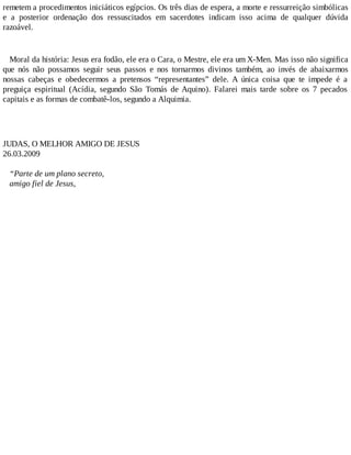 remetem a procedimentos iniciáticos egípcios. Os três dias de espera, a morte e ressurreição simbólicas
e a posterior ordenação dos ressuscitados em sacerdotes indicam isso acima de qualquer dúvida
razoável.
Moral da história: Jesus era fodão, ele era o Cara, o Mestre, ele era um X-Men. Mas isso não significa
que nós não possamos seguir seus passos e nos tornarmos divinos também, ao invés de abaixarmos
nossas cabeças e obedecermos a pretensos “representantes” dele. A única coisa que te impede é a
preguiça espiritual (Acídia, segundo São Tomás de Aquino). Falarei mais tarde sobre os 7 pecados
capitais e as formas de combatê-los, segundo a Alquimia.
JUDAS, O MELHOR AMIGO DE JESUS
26.03.2009
“Parte de um plano secreto,
amigo fiel de Jesus,
 