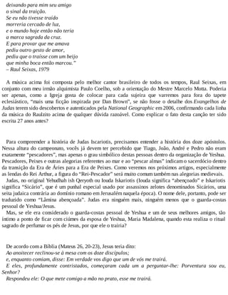 deixando para mim seu amigo
o sinal da traição.
Se eu não tivesse traído
morreria cercado de luz,
e o mundo hoje então não teria
a marca sagrada da cruz.
E para provar que me amava
pediu outro gesto de amor,
pediu que o traísse com um beijo
que minha boca então marcou.”
– Raul Seixas, 1979
A música acima foi composta pelo melhor cantor brasileiro de todos os tempos, Raul Seixas, em
conjunto com meu irmão alquimista Paulo Coelho, sob a orientação do Mestre Marcelo Motta. Poderia
ser apenas, como a Igreja gosta de colocar para cada sujeira que varremos para fora do tapete
eclesiástico, “mais uma ficção inspirada por Dan Brown”, se não fosse o detalhe dos Evangelhos de
Judas terem sido descobertos e autenticados pela National Geographic em 2006, confirmando cada linha
da música do Raulzito acima de qualquer dúvida razoável. Como explicar o fato desta canção ter sido
escrita 27 anos antes?
Para compreender a história de Judas Iscariotis, precisamos entender a história dos doze apóstolos.
Nessa altura do campeonato, vocês já devem ter percebido que Tiago, João, André e Pedro não eram
exatamente “pescadores”, mas apenas o grau simbólico destas pessoas dentro da organização de Yeshua.
Pescadores, Peixes e outras alegorias referentes ao mar e ao “pescar almas” indicam o sacerdócio dentro
da transição da Era de Áries para a Era de Peixes. Como veremos nos próximos artigos, especialmente
as lendas do Rei Arthur, a figura do “Rei-Pescador” será muito comum também nas alegorias medievais.
Judas, no original Yehudhah ish Qeryoth ou Iouda Iskariotis (Iouda significa “abençoado” e Iskariotis
significa “Sicário”, que é um punhal especial usado por assassinos zelotes denominados Sicários, uma
seita judaica contrária ao domínio romano em Jerusalém naquela época). O nome dele, portanto, pode ser
traduzido como “Lâmina abençoada”. Judas era ninguém mais, ninguém menos que o guarda-costas
pessoal de Yeshua/Jesus.
Mas, se ele era considerado o guarda-costas pessoal de Yeshua e um de seus melhores amigos, tão
íntimo a ponto de ficar com ciúmes da esposa de Yeshua, Maria Madalena, quando esta realiza o ritual
sagrado de perfumar os pés de Jesus, por que ele o trairia?
De acordo com a Bíblia (Mateus 26, 20-23), Jesus teria dito:
Ao anoitecer reclinou-se à mesa com os doze discípulos;
e, enquanto comiam, disse: Em verdade vos digo que um de vós me trairá.
E eles, profundamente contristados, começaram cada um a perguntar-lhe: Porventura sou eu,
Senhor?
Respondeu ele: O que mete comigo a mão no prato, esse me trairá.
 