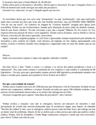 E um pouco mais para a frente (Mateus 26, 46-48) diz:
Então voltou para os discípulos e disselhes: Dormi agora e descansai. Eis que é chegada a hora, e o
Filho do homem está sendo entregue nas mãos dos pecadores.
Levantai-vos, vamo-nos; eis que é chegado aquele que me trai.
As otoridades dizem que isso seria uma “premonição” ou uma “profetização”, mas uma explicação
muito mais racional nos diria que Jesus não está fazendo previsões, mas sim DANDO UMA ORDEM:
“Um de vós me trairá”. Ao contrário da imagem de “cordeiro humilde” pregada pela Igreja (sem
trocadilho), Yeshua era um revolucionário, lutando pela libertação do povo judeu do domínio romano.
Uma de suas frases célebres: “Eu não vim trazer a paz, mas a espada” (Mateus 10, 34 e Lucas 12, 51),
expressa bem esta posição de Jesus e seus seguidores. Aliado com os Essênios, com os Zelotes e com os
Sicários, coisa boa ele não estava querendo, com certeza.
Agora, responda à seguinte pergunta: se você fosse o governador romano responsável pelo domínio de
Jerusalém e pelo controle da cidade, você deixaria um legítimo rei dos Judeus mancomunado com
zelotes, sicários e essênios, fazendo curas milagrosas e angariando cada vez mais fãs, dando sopa na sua
cidade?
Nem eu.
Então seria necessário capturar e matar este agitador cabeludo e rebelde.
Em João 18,12, é dito: “Então a coorte, e o tribuno, e os servos dos judeus prenderam a Jesus e o
maniataram”. Ora, uma coorte romana é constituída de seis centúrias e cada centúria é constituída de 80
legionários... Ou seja, para que o governador romano enviaria 480 legionários pesadamente armados com
lanças e escudos para capturar um carpinteiro? Seria Yeshua um X-Men?
Por que a necessidade da traição?
Yeshua estava reunido com cerca de 5.000 pessoas que formavam a vila de Getsemani, formada em sua
maioria por camponeses, mulheres e crianças. Estando cercados por quase 500 soldados armados, estas
pessoas seriam totalmente massacradas se os zelotes não entregassem seu líder.
Um pouco exagerado para capturar “uma dúzia de pescadores”, não é mesmo?
Yeshua avaliou a situação: caso não se entregasse, haveria um massacre de inocentes e uma
precipitação da revolta que estavam planejando (que só aconteceria alguns anos depois, na chamada
“Revolta dos Judeus”); mas, caso se entregasse, poderia passar como um líder fraco, que entrega sua luta
ao menor sinal de problemas. Depois de dar as ordens para a única pessoa que sabia que poderia confiar
(Judas), Yeshua, José de Arimathea e Simão Mago começaram a preparar o plano que seria necessário
para retirar Yeshua com vida da cruz.
 