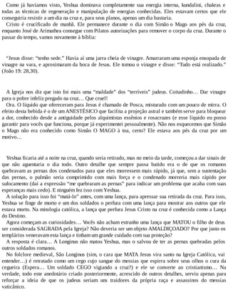 Como já havíamos visto, Yeshua dominava completamente sua energia interna, kundalini, chakras e
todas as técnicas de regeneração e manipulação de energias conhecidas. Eles estavam certos que ele
conseguiria resistir a um dia na cruz e, para seus planos, apenas um dia bastaria.
Cristo é crucificado de manhã. Ele permanece durante o dia com Simão o Mago aos pés da cruz,
enquanto José de Arimathea consegue com Pilatos autorizações para remover o corpo da cruz. Durante o
passar do tempo, vamos novamente à bíblia:
“Jesus disse: “tenho sede.” Havia aí uma jarra cheia de vinagre. Amarraram uma esponja ensopada de
vinagre na vara, e aproximaram da boca de Jesus. Ele tomou o vinagre e disse: “Tudo está realizado.”
(João 19: 28,30).
A Igreja nos diz que isto foi mais uma “maldade” dos “terríveis” judeus. Coitadinho… Dar vinagre
para o pobre infeliz pregado na cruz… Que cruel!
Ora. O líquido que ofereceram para Jesus é chamado de Posca, misturado com um pouco de mirra. O
efeito desta bebida é o de umANESTÉSICO que facilita a projeção astral e também serve para bloquear
a dor, conhecido desde a antiguidade pelos alquimistas essênios e rosacruzes (e esse líquido eu posso
garantir para vocês que funciona, porque já experimentei pessoalmente). Não nos esquecemos que Simão
o Mago não era conhecido como Simão O MAGO à toa, certo? Ele estava aos pés da cruz por um
motivo…
Yeshua ficaria até a noite na cruz, quando seria retirado, mas no meio da tarde, começou a dar sinais de
que não aguentaria o dia todo. Outro detalhe que sempre passa batido era o de que os romanos
quebravam as pernas dos condenados para que eles morressem mais rápido, já que, sem a sustentação
das pernas, o pulmão seria comprimido com mais força e o condenado morreria mais rápido por
sufocamento (daí a expressão “me quebraram as pernas” para indicar um problema que acaba com suas
esperanças mais cedo). E ninguém fez isso com Yeshua.
A solução para isso foi “matá-lo” antes, com uma lança, para apressar sua retirada da cruz. Para isso,
Yeshua se finge de morto e um dos soldados o perfura com uma lança para mostrar aos outros que ele
estava morto. Na mitologia católica, a lança que perfura Jesus Cristo na cruz é conhecida como a Lança
do Destino.
Agora começam as curiosidades… Vocês não acham estranho uma lança que MATOU o filho de deus
ser considerada SAGRADA pela Igreja? Não deveria ser um objeto AMALDIÇOADO? Por que justo os
templários veneravam esta lança e tinham um grande cuidado com sua proteção?
A resposta é clara… A Longinus não matou Yeshua, mas o salvou de ter as pernas quebradas pelos
outros soldados romanos.
No folclore medieval, São Longinus (sim, o cara que MATA Jesus vira santo na Igreja Católica, vai
entender…) é retratado como um cego cujo sangue do messias que espirra sobre seus olhos o cura da
cegueira (Espera… Um soldado CEGO vigiando a cruz?) e ele se converte ao cristianismo… Na
verdade, todo este anedotário criado posteriormente, acrescido de outros detalhes, serviu apenas para
reforçar a ideia de que os judeus seriam uns traidores da própria raça e assassinos do messias
vaticânico.
 