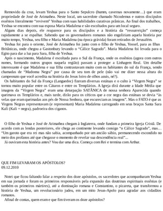 Removido da cruz, levam Yeshua para o Santo Sepulcro (humm, cavernas novamente…) que eram
propriedade de José de Arimathea. Neste local, um sacerdote chamado Nicodemus e outros discípulos
essênios literalmente “revivem” Yeshua com suas habilidades curativas prânicas. Ao final dos trabalhos,
Yeshua se encontra com sua esposa Maria Madalena e são escoltados para um local seguro.
Alguns dias depois, ele reaparece para os discípulos e a história da “ressurreição” começa
rapidamente a se espalhar. Sabendo que os governadores romanos não engoliriam aquela história por
muito tempo, Yeshua, seu filho e Maria Madalena (na época grávida) foram retirados de Jerusalém.
Yeshua foi para o oriente, José de Arimathea foi junto com o filho de Yeshua, Yossef, para as Ilhas
Britânicas, onde chegou a Gastonbury levando o “Cálice Sagrado”. Maria Madalena foi levada para o
Egito para dar a luz para Sara, filha de Yeshua.
Após o nascimento, Madalena é escoltada para o Sul da França, onde os essênios (agora com outros
nomes, formando outros grupos naquela região) passam a proteger a Linhagem Real. Um detalhe
interessante é que Madalena e sua filha contrastavam muito com os habitantes do sul da França, sendo
chamadas de “Madonna Negra” por causa de seu tom de pele (não vai me dizer nessa altura do
campeonato que você acredita na história do Jesus loiro de olhos azuis, né?).
Os habitantes do Sul da França (Languedoc) fizeram diversas estátuas e o culto à “Virgem Negra” se
tornou muito popular entre os Cátaros e entre os Templários. A Igreja dirá durante a Idade Média que
imagens da “Virgem Negra” eram uma deturpação SATÂNICA de nossa senhora Aparecida quando
queimava os Templários e, mais tarde, dirão para os céticos que a cor negra das estátuas se devia “às
velas que eram queimadas aos pés de Nossa Senhora, que escureciam as imagens”. Mas o FATO é que as
Virgens Negras representavam (e representam) Maria Madalena carregando em seus braços Santa Sara
Kali (Kali = negra), padroeira dos ciganos.
O filho de Yeshua e José de Arimathea chegam à Inglaterra, onde fundam a primeira Igreja Cristã. De
acordo com as lendas posteriores, ele chega ao continente levando consigo “o Cálice Sagrado”, mas…
“Um garoto que era rei mas não sabia, acompanhado por um ancião sábio, permanecendo escondido no
meio dos profanos até que chegasse o momento de revelar sua descendência real”...
Já ouviram esta história antes? Vou dar uma dica. Começa com Rei e termina com Arthur.
QUE FIM LEVARAM OS APÓSTOLOS?
09.12.2010
Notei que ficou faltando falar a respeito dos doze apóstolos, os sacerdotes que acompanharam Yeshua
em sua jornada e foram os primeiros responsáveis pela expansão das doutrinas espirituais essênias (e
também os primeiros mártires), até a dominação romana e Constantino, o picareta, que transformou a
história de Yeshua, um revolucionário judeu, em um mito Jesus-Apolo para agradar aos cidadãos
romanos.
Afinal de contas, quem eram e que fim tiveram os doze apóstolos?
 