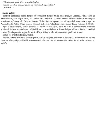 “Ele chamou para si os seus discípulos,
e deles escolheu doze, a quem ele chamou de apóstolos.”
– Lucas 6:13
Simão Zelote
Também conhecido como Simão de Jerusalém, Simão Zelote ou Simão, o Cananeu. Fazia parte da
mesma seita judaica que Judas, os Zelotes. O momento no qual se ocorreu o chamamento de Simão para
se unir aos apóstolos não é muito claro na Bíblia. Sabe-se apenas que foi convidado ao mesmo tempo que
André, Simão Pedro, Tiago e João, filhos de Zebedeu, Judas Iscariotes e Judas Tadeu (Mateus 4:18-22).
Após a crucificação, Simão retorna às Pirâmides do Egito, base de todo o conhecimento esotérico
ocidental, junto com São Marco e São Filipe, onde estabelece as bases da Igreja Copta. Assim como José
e Jesus, Simão possuía o grau de Mestre Carpinteiro, sendo retratado carregando um serrote.
Simão foi crucificado na Armênia.
Posteriormente, devido à grande quantidade de imagens e esculturas retratando Simão com um serrote
em suas mãos, a Igreja Católica colocou oficialmente que a causa de sua morte foi ter sido “serrado ao
meio”.
 