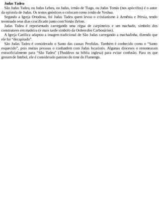 Judas Tadeu
São Judas Tadeu, ou Judas Lebeu, ou Judas, irmão de Tiago, ou Judas Tomás (nos apócrifos) é o autor
da epístola de Judas. Os textos gnósticos o colocam como irmão de Yeshua.
Segundo a Igreja Ortodoxa, foi Judas Tadeu quem levou o cristianismo à Armênia e Pérsia, tendo
terminado seus dias crucificado junto com Simão Zelote.
Judas Tadeu é representado carregando uma régua de carpinteiro e um machado, símbolo dos
construtores em madeira (e mais tarde símbolo da Ordem dos Carbonários).
A Igreja Católica adaptou a imagem tradicional de São Judas carregando a machadinha, dizendo que
ele foi “decapitado”.
São Judas Tadeu é considerado o Santo das causas Perdidas. Também é conhecido como o “Santo
esquecido”, pois muitas pessoas o confundem com Judas Iscariotis. Algumas dioceses o renomearam
extraoficialmente para “São Tadeu” (Thaddeus na bíblia inglesa) para evitar confusão. Para os que
gostam de futebol, ele é considerado patrono do time do Flamengo.
 