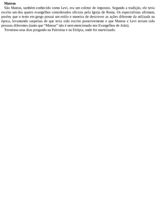 Mateus
São Mateus, também conhecido como Levi, era um coletor de impostos. Segundo a tradição, ele teria
escrito um dos quatro evangelhos considerados oficiais pela Igreja de Roma. Os especialistas afirmam,
porém, que o texto em grego possui um estilo e maneira de descrever as ações diferente da utilizada na
época, levantando suspeitas de que teria sido escrito posteriormente e que Mateus e Levi teriam sido
pessoas diferentes (tanto que “Mateus” não é nem mencionado nos Evangelhos de João).
Terminou seus dias pregando na Palestina e na Etiópia, onde foi martirizado.
 