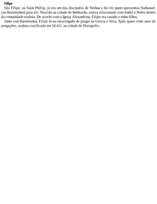 Filipe
São Filipe, ou Saint Phillip, já era um dos discípulos de Yeshua e foi ele quem apresentou Nathanael
(ou Bartolomeu) para ele. Nascido na cidade de Bethsaida, estava relacionado comAndré e Pedro dentro
da comunidade essênia. De acordo com a Igreja Alexandrina, Filipe era casado e tinha filhos.
Junto com Bartolomeu, Filipe ficou encarregado de pregar na Grécia e Síria. Após quase vinte anos de
pregações, acabou crucificado em 54 d.C. na cidade de Hierapolis.
 
