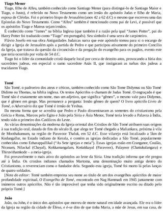 Tiago Menor
Tiago, filho de Alfeu, também conhecido como Santiago Menor (para distingui-lo de Santiago Maior e
Tiago, o Justo), é referido no Novo Testamento como um irmão do apóstolo Judas e filho de Maria,
esposa de Cléofas. Foi o primeiro bispo de Jerusalém (anos 42 a 62 d.C) o mesmo que escreveu uma das
Epístolas do Novo Testamento. Como “Alfeu” também é mencionado como pai de Levi, é possível que
os apóstolos Tiago e Mateus sejam irmãos.
É conhecido como “James” na bíblia Inglesa (que também é a razão pela qual “James Potter”, pai do
Harry Potter foi traduzido como “Tiago” em português). Seu símbolo é uma serra de carpinteiro.
Flávio Josefo em sua obra Antiguidades Judaicas narra que este apóstolo tomou para si o encargo de
dirigir a Igreja de Jerusalém após a partida de Pedro e que participou ativamente do primeiro Concílio
da Igreja, que tratava da questão da circuncisão e da pregação do evangelho para os pagãos, evento este
que teria ocorrido por volta de 54 d.C.
Tiago foi o líder da comunidade cristã daquele local por cerca de dezoito anos, provocando a fúria dos
sacerdotes judeus, em especial o sumo sacerdote Anás II, que instigaram as turbas dos judeus a
trucidarem Tiago.
Tomé
São Tomé, o padroeiro dos ateus e céticos, também conhecido como São Tome Didymus ou São Tomé
Didimo ou Thomas, na bíblia inglesa. Os textos Apócrifos o chamam de Judas Tomé. O engraçado é que
Tomé não é exatamente um nome, mas um adjetivo, que significa “gêmeo”, o mesmo vale para Didymus,
que é gêmeo em grego. Mas permanece a pergunta: Irmão gêmeo de quem? O livro apócrifo Livro de
Tomé, o Adversário diz que Tomé é irmão de Yeshua.
Da mesma forma que se acredita que Pedro e Paulo disseminaram as sementes do cristianismo pela
Grécia e Roma, Marcos pelo Egito e João pela Síria e Ásia Menor, Tomé teria levado a Palavra à Índia,
tendo sido o primeiro dos Católicos do Leste.
As várias denominações da moderna da Igreja oriental dos Cristãos de São Tomé atribuem suas origens
à sua tradição oral, datada de fins do século II, que alega ter Tomé chegado a Maliankara, próxima à vila
de Moothakunnam, na região de Paravoor Thaluk, em 52 d.C. Esse vilarejo está localizado a 5km de
Kodungallur, no Estado indiano de Kerala, e contém as igrejas dedicadas a São Tomé, popularmente
conhecidas como Ezharappallikal (“As Sete igrejas e meia”). Essas igrejas estão em Cranganor, Coulão,
Niranam, Nilackal (Chayal), Kokkamangalam, Kottakkayal (Paravoor), Palayoor (Chattukulangara) e
Thiruvithamkode – a meia-igreja.
Foi provavelmente o mais ativo do apóstolos ao leste da Síria. Uma tradição informa que ele pregou
até à Índia. Os cristãos indianos chamados Martoma, uma denominação muito antiga dentro do
Cristianismo, o reverenciam como o fundador dela. Segundo esta igreja, Tomé foi morto lá pelas lanças
de quatro soldados.
[Nota do editor: Tomé também empresta seu nome ao título de um dos evangelhos apócrifos de maior
profundidade espiritual, O Evangelho de Tomé, encontrado em Nag Hammadi em 1945 juntamente com
inúmeros outros apócrifos. Não é tão improvável que tenha sido originalmente escrito ou ditado pelo
próprio Tomé.]
João
João, ou John, é o único dos apóstolos que morreu de morte natural em idade avançada. Ele era o líder
da Igreja na região da cidade de Éfeso, e é-se dito de que tinha Maria, a mãe de Jesus, em sua casa, de
 