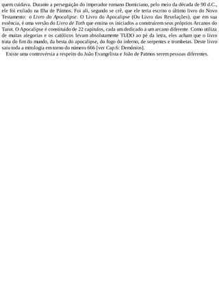 quem cuidava. Durante a perseguição do imperador romano Domiciano, pelo meio da década de 90 d.C.,
ele foi exilado na Ilha de Pátmos. Foi ali, segundo se crê, que ele teria escrito o último livro do Novo
Testamento: o Livro do Apocalipse. O Livro do Apocalipse (Ou Livro das Revelações), que em sua
essência, é uma versão do Livro de Toth que ensina os iniciados a construírem seus próprios Arcanos do
Tarot. O Apocalipse é constituído de 22 capítulos, cada um dedicado a um arcano diferente. Como utiliza
de muitas alegorias e os católicos levam absolutamente TUDO ao pé da letra, eles acham que o livro
trata do fim do mundo, da besta do apocalipse, do fogo do inferno, de serpentes e trombetas. Deste livro
saiu toda a mitologia em torno do número 666 [ver Cap.6: Demônios].
Existe uma controvérsia a respeito do João Evangelista e João de Patmos serem pessoas diferentes.
 