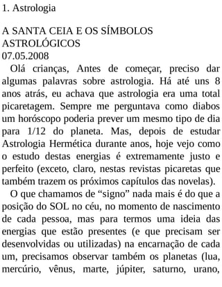 1. Astrologia
A SANTA CEIA E OS SÍMBOLOS
ASTROLÓGICOS
07.05.2008
Olá crianças, Antes de começar, preciso dar
algumas palavras sobre astrologia. Há até uns 8
anos atrás, eu achava que astrologia era uma total
picaretagem. Sempre me perguntava como diabos
um horóscopo poderia prever um mesmo tipo de dia
para 1/12 do planeta. Mas, depois de estudar
Astrologia Hermética durante anos, hoje vejo como
o estudo destas energias é extremamente justo e
perfeito (exceto, claro, nestas revistas picaretas que
também trazem os próximos capítulos das novelas).
O que chamamos de “signo” nada mais é do que a
posição do SOL no céu, no momento de nascimento
de cada pessoa, mas para termos uma ideia das
energias que estão presentes (e que precisam ser
desenvolvidas ou utilizadas) na encarnação de cada
um, precisamos observar também os planetas (lua,
mercúrio, vênus, marte, júpiter, saturno, urano,
 