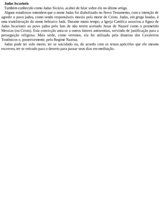 Judas Iscariotis
Também conhecido como Judas Sicário, acabei de falar sobre ele no último artigo.
Alguns estudiosos entendem que o nome Judas foi diabolizado no Novo Testamento, com a intenção de
agredir o povo judeu, como sendo responsáveis morais pela morte de Cristo. Judas, em grego Ioudas, é
uma transliteração do nome hebraico Judá. Durante muito tempo, a Igreja Católica associou a figura de
Judas Iscariotes ao povo judeu pelo fato de não terem aceitado Jesus de Nazaré como o prometido
Messias (ou Cristo). Esta convicção uniu-se a outros fatores antisemitas, servindo de justificação para a
perseguição religiosa. Mais tarde, como veremos, ela foi utilizada pela doutrina dos Cavaleiros
Teutônicos e, posteriormente, pelo Regime Nazista.
Judas pode ter sido morto, ter se suicidado ou, de acordo com os textos apócrifos que ele mesmo
escreveu, ter se retirado para o deserto para passar seus dias em meditação.
 