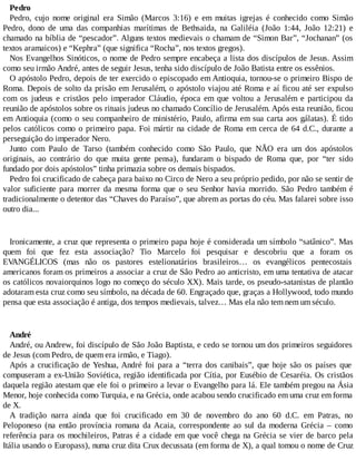 Pedro
Pedro, cujo nome original era Simão (Marcos 3:16) e em muitas igrejas é conhecido como Simão
Pedro, dono de uma das companhias marítimas de Bethsaida, na Galiléia (João 1:44, João 12:21) e
chamado na bíblia de “pescador”. Alguns textos medievais o chamam de “Simon Bar”, “Jochanan” (os
textos aramaicos) e “Kephra” (que significa “Rocha”, nos textos gregos).
Nos Evangelhos Sinóticos, o nome de Pedro sempre encabeça a lista dos discípulos de Jesus. Assim
como seu irmão André, antes de seguir Jesus, tenha sido discípulo de João Batista entre os essênios.
O apóstolo Pedro, depois de ter exercido o episcopado em Antioquia, tornou-se o primeiro Bispo de
Roma. Depois de solto da prisão em Jerusalém, o apóstolo viajou até Roma e aí ficou até ser expulso
com os judeus e cristãos pelo imperador Cláudio, época em que voltou a Jerusalém e participou da
reunião de apóstolos sobre os rituais judeus no chamado Concílio de Jerusalém. Após esta reunião, ficou
em Antioquia (como o seu companheiro de ministério, Paulo, afirma em sua carta aos gálatas). É tido
pelos católicos como o primeiro papa. Foi mártir na cidade de Roma em cerca de 64 d.C., durante a
perseguição do imperador Nero.
Junto com Paulo de Tarso (também conhecido como São Paulo, que NÃO era um dos apóstolos
originais, ao contrário do que muita gente pensa), fundaram o bispado de Roma que, por “ter sido
fundado por dois apóstolos” tinha primazia sobre os demais bispados.
Pedro foi crucificado de cabeça para baixo no Circo de Nero a seu próprio pedido, por não se sentir de
valor suficiente para morrer da mesma forma que o seu Senhor havia morrido. São Pedro também é
tradicionalmente o detentor das “Chaves do Paraíso”, que abrem as portas do céu. Mas falarei sobre isso
outro dia...
Ironicamente, a cruz que representa o primeiro papa hoje é considerada um símbolo “satânico”. Mas
quem foi que fez esta associação? Tio Marcelo foi pesquisar e descobriu que a foram os
EVANGÉLICOS (mas não os pastores estelionatários brasileiros… os evangélicos pentecostais
americanos foram os primeiros a associar a cruz de São Pedro ao anticristo, em uma tentativa de atacar
os católicos novaiorquinos logo no começo do século XX). Mais tarde, os pseudo-satanistas de plantão
adotaram esta cruz como seu símbolo, na década de 60. Engraçado que, graças a Hollywood, todo mundo
pensa que esta associação é antiga, dos tempos medievais, talvez… Mas ela não tem nem um século.
André
André, ou Andrew, foi discípulo de São João Baptista, e cedo se tornou um dos primeiros seguidores
de Jesus (com Pedro, de quem era irmão, e Tiago).
Após a crucificação de Yeshua, André foi para a “terra dos canibais”, que hoje são os países que
compuseram a ex-União Soviética, região identificada por Cítia, por Eusébio de Cesaréia. Os cristãos
daquela região atestam que ele foi o primeiro a levar o Evangelho para lá. Ele também pregou na Ásia
Menor, hoje conhecida como Turquia, e na Grécia, onde acabou sendo crucificado em uma cruz em forma
de X.
A tradição narra ainda que foi crucificado em 30 de novembro do ano 60 d.C. em Patras, no
Peloponeso (na então província romana da Acaia, correspondente ao sul da moderna Grécia – como
referência para os mochileiros, Patras é a cidade em que você chega na Grécia se vier de barco pela
Itália usando o Europass), numa cruz dita Crux decussata (em forma de X), a qual tomou o nome de Cruz
 