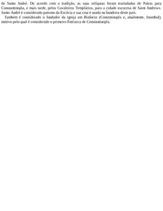 de Santo André. De acordo com a tradição, as suas relíquias foram trasladadas de Patras para
Constantinopla, e mais tarde, pelos Cavaleiros Templários, para a cidade escocesa de Saint Andrews.
Santo André é considerado patrono da Escócia e sua cruz é usada na bandeira deste país.
Também é considerado o fundador da igreja em Bizâncio (Constatinopla e, atualmente, Istambul),
motivo pelo qual é considerado o primeiro Patriarca de Constantinopla.
 