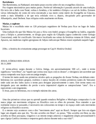Bartolomeu
São Bartolomeu, ou Nathanael, tem muito pouco escrito sobre ele nos evangelhos clássicos.
Fez viagens missionárias para muitas partes. Porém tal informação é passada através de uma tradição.
Ele teria ido a Índia com Tomé, voltou à Armênia, e foi também à Etiópia e ao sul da Arábia. Existem
várias informações de como ele teria encontrado a sua morte como mártir do Evangelho no Cáucaso,
sendo a mais difundida a de que teria esfolado vivo e, depois, decapitado pelo governador de
Albanópolis, atual Derbent. Suas relíquias estão atualmente em Roma.
Matias, o suplente
Matias foi o escolhido entre os 120 principais seguidores de Yeshua para ficar no lugar de Judas
Iscariotes.
Uma tradição diz que São Matias foi para a Síria com André; pregou o Evangelho na Judéia, seguindo
para a Etiópia e, posteriormente, se dirigiu para região da Cólquida (agora conhecida como Geórgia
Caucasiana), onde foi crucificado. Um marco localizado nas ruínas da fortaleza romana de Gônio, atual
Apsaros, nas modernas regiões georgianas de Adjara indicam que Matias estará sepultado naquele lugar.
[Obs.: a história do cristianismo antigo prossegue no Cap.9: História Oculta]
JESUS, O ÍDOLO DOS ATEUS
30.11.2009
O termo atheos surgiu durante a Grécia Antiga, em aproximadamente 500 a.C., onde o termo
significava “sem Deus”, ou “aquele que cortou seus laços com os deuses”, e designava um sacerdote que
estava rompendo seus laços com seu antigo templo.
O termo foi muito usado nos primeiros séculos após as pregações do Avatar Yeshua, em debates entre
helenistas (os sacerdotes gregos), essênios e outras facções de cristãos primitivos (antes do Vaticano)
onde cada um dos lados usava o termo para designar pejorativamente o outro. Este termo nunca era
designado para um membro do povão e seria impensável alguém se autoproclamar “ateu”. Era o
equivalente a um xingamento.
E Jesus, para os helenistas, era o exemplo máximo dos ateus.
Uma das primeiras coisas que eu aprendi quando estudava Religiões e Mitologias comparadas é a de
nunca julgar um movimento religioso ou filosófico com os olhos do presente. Para entender o que
realmente estava se passando, é necessário nos colocarmos no tempo e no espaço onde cada movimento
religioso ou filosófico ocorreu.
E o mesmo vejo acontecer com o dito “movimento ateu” aqui no Brasil. Sempre que leio em algum
lugar um alegado ateu que diz, “Eu não acredito em Deus”, eu penso, “Não acredita em Deus ou não
acredita no Deus psicopata, vingativo e ao mesmo tempo amoroso e magnânimo (dupla personalidade?)
que a Igreja Católica inventou e empurrou goela abaixo durante toda a sua vida?”.
 