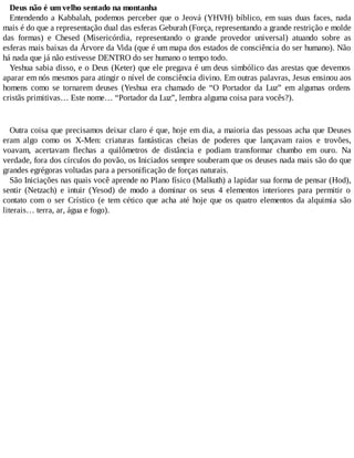 Deus não é um velho sentado na montanha
Entendendo a Kabbalah, podemos perceber que o Jeová (YHVH) bíblico, em suas duas faces, nada
mais é do que a representação dual das esferas Geburah (Força, representando a grande restrição e molde
das formas) e Chesed (Misericórdia, representando o grande provedor universal) atuando sobre as
esferas mais baixas da Árvore da Vida (que é um mapa dos estados de consciência do ser humano). Não
há nada que já não estivesse DENTRO do ser humano o tempo todo.
Yeshua sabia disso, e o Deus (Keter) que ele pregava é um deus simbólico das arestas que devemos
aparar em nós mesmos para atingir o nível de consciência divino. Em outras palavras, Jesus ensinou aos
homens como se tornarem deuses (Yeshua era chamado de “O Portador da Luz” em algumas ordens
cristãs primitivas… Este nome… “Portador da Luz”, lembra alguma coisa para vocês?).
Outra coisa que precisamos deixar claro é que, hoje em dia, a maioria das pessoas acha que Deuses
eram algo como os X-Men: criaturas fantásticas cheias de poderes que lançavam raios e trovões,
voavam, acertavam flechas a quilômetros de distância e podiam transformar chumbo em ouro. Na
verdade, fora dos círculos do povão, os Iniciados sempre souberam que os deuses nada mais são do que
grandes egrégoras voltadas para a personificação de forças naturais.
São Iniciações nas quais você aprende no Plano físico (Malkuth) a lapidar sua forma de pensar (Hod),
sentir (Netzach) e intuir (Yesod) de modo a dominar os seus 4 elementos interiores para permitir o
contato com o ser Crístico (e tem cético que acha até hoje que os quatro elementos da alquimia são
literais… terra, ar, água e fogo).
 