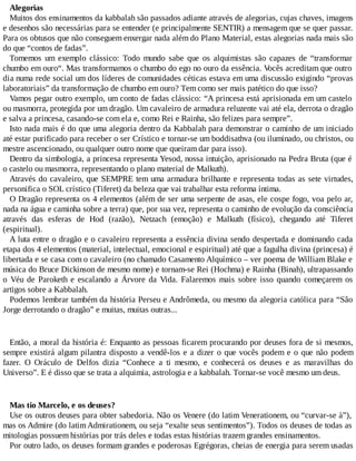 Alegorias
Muitos dos ensinamentos da kabbalah são passados adiante através de alegorias, cujas chaves, imagens
e desenhos são necessárias para se entender (e principalmente SENTIR) a mensagem que se quer passar.
Para os obtusos que não conseguem enxergar nada além do Plano Material, estas alegorias nada mais são
do que “contos de fadas”.
Tomemos um exemplo clássico: Todo mundo sabe que os alquimistas são capazes de “transformar
chumbo em ouro“. Mas transformamos o chumbo do ego no ouro da essência. Vocês acreditam que outro
dia numa rede social um dos líderes de comunidades céticas estava em uma discussão exigindo “provas
laboratoriais” da transformação de chumbo em ouro? Tem como ser mais patético do que isso?
Vamos pegar outro exemplo, um conto de fadas clássico: “A princesa está aprisionada em um castelo
ou masmorra, protegida por um dragão. Um cavaleiro de armadura reluzente vai até ela, derrota o dragão
e salva a princesa, casando-se com ela e, como Rei e Rainha, são felizes para sempre”.
Isto nada mais é do que uma alegoria dentro da Kabbalah para demonstrar o caminho de um iniciado
até estar purificado para receber o ser Crístico e tornar-se um boddisathva (ou iluminado, ou christos, ou
mestre ascencionado, ou qualquer outro nome que queiram dar para isso).
Dentro da simbologia, a princesa representa Yesod, nossa intuição, aprisionado na Pedra Bruta (que é
o castelo ou masmorra, representando o plano material de Malkuth).
Através do cavaleiro, que SEMPRE tem uma armadura brilhante e representa todas as sete virtudes,
personifica o SOL crístico (Tiferet) da beleza que vai trabalhar esta reforma íntima.
O Dragão representa os 4 elementos (além de ser uma serpente de asas, ele cospe fogo, voa pelo ar,
nada na água e caminha sobre a terra) que, por sua vez, representa o caminho de evolução da consciência
através das esferas de Hod (razão), Netzach (emoção) e Malkuth (físico), chegando até Tiferet
(espiritual).
A luta entre o dragão e o cavaleiro representa a essência divina sendo despertada e dominando cada
etapa dos 4 elementos (material, intelectual, emocional e espiritual) até que a fagulha divina (princesa) é
libertada e se casa com o cavaleiro (no chamado Casamento Alquímico – ver poema de William Blake e
música do Bruce Dickinson de mesmo nome) e tornam-se Rei (Hochma) e Rainha (Binah), ultrapassando
o Véu de Paroketh e escalando a Árvore da Vida. Falaremos mais sobre isso quando começarem os
artigos sobre a Kabbalah.
Podemos lembrar também da história Perseu e Andrômeda, ou mesmo da alegoria católica para “São
Jorge derrotando o dragão” e muitas, muitas outras...
Então, a moral da história é: Enquanto as pessoas ficarem procurando por deuses fora de si mesmos,
sempre existirá algum pilantra disposto a vendê-los e a dizer o que vocês podem e o que não podem
fazer. O Oráculo de Delfos dizia “Conhece a ti mesmo, e conhecerá os deuses e as maravilhas do
Universo”. E é disso que se trata a alquimia, astrologia e a kabbalah. Tornar-se você mesmo um deus.
Mas tio Marcelo, e os deuses?
Use os outros deuses para obter sabedoria. Não os Venere (do latim Venerationem, ou “curvar-se à”),
mas os Admire (do latim Admirationem, ou seja “exalte seus sentimentos”). Todos os deuses de todas as
mitologias possuem histórias por trás deles e todas estas histórias trazem grandes ensinamentos.
Por outro lado, os deuses formam grandes e poderosas Egrégoras, cheias de energia para serem usadas
 